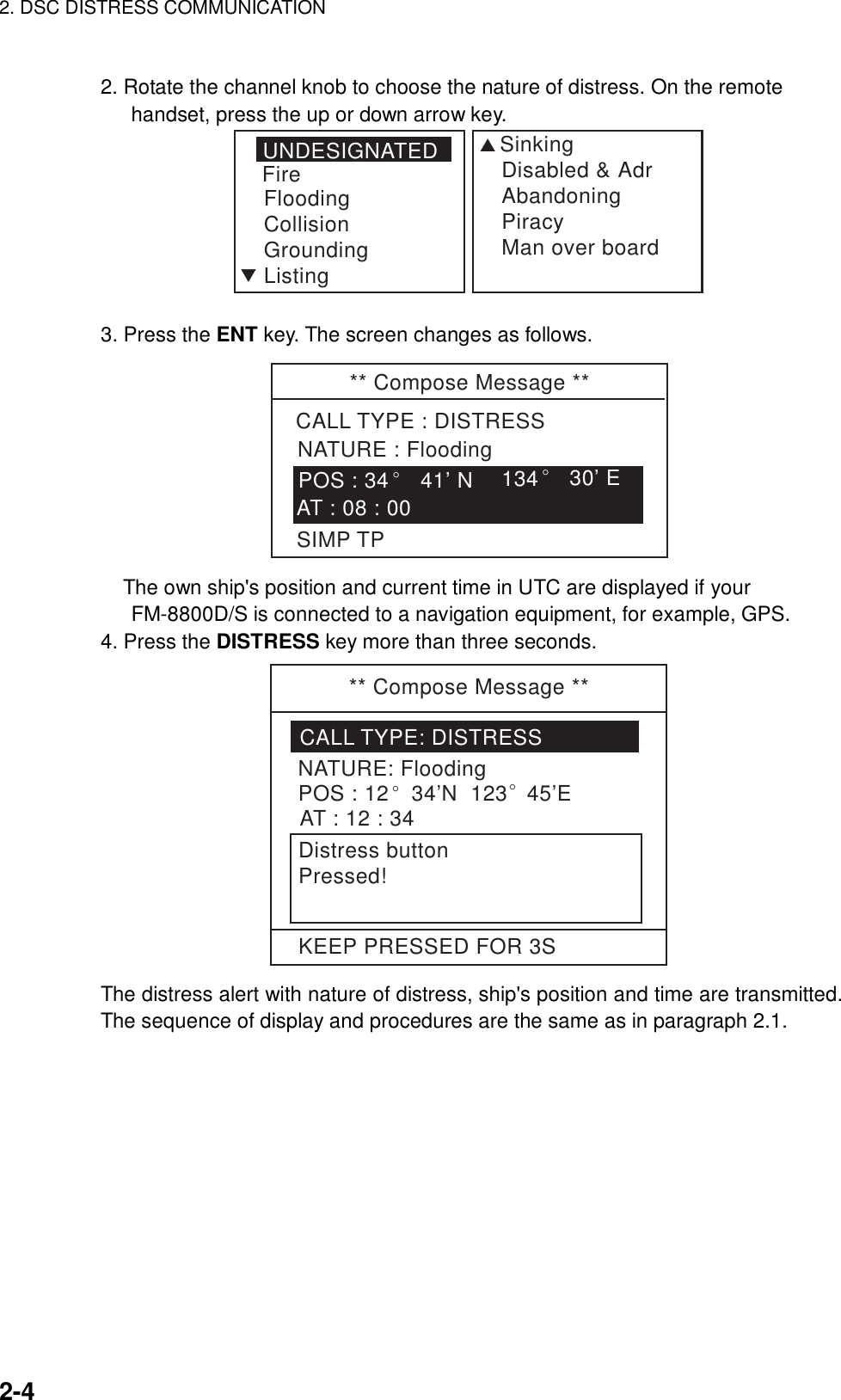 2. DSC DISTRESS COMMUNICATION    2-4  2. Rotate the channel knob to choose the nature of distress. On the remote handset, press the up or down arrow key. UNDESIGNATEDFireFloodingCollisionGroundingListingSSinkingDisabled &amp; AdrAbandoningPiracyMan over boardT 3. Press the ENT key. The screen changes as follows. ** Compose Message **CALL TYPE : DISTRESSNATURE : Flooding134° 30’ EAT : 08 : 00POS : 34°41’ NSIMP TP The own ship&apos;s position and current time in UTC are displayed if your FM-8800D/S is connected to a navigation equipment, for example, GPS. 4. Press the DISTRESS key more than three seconds.   ** Compose Message **CALL TYPE: DISTRESSNATURE: FloodingPOS : 12° 34’N  123° 45’EAT : 12 : 34Distress buttonPressed!KEEP PRESSED FOR 3S The distress alert with nature of distress, ship&apos;s position and time are transmitted. The sequence of display and procedures are the same as in paragraph 2.1.   