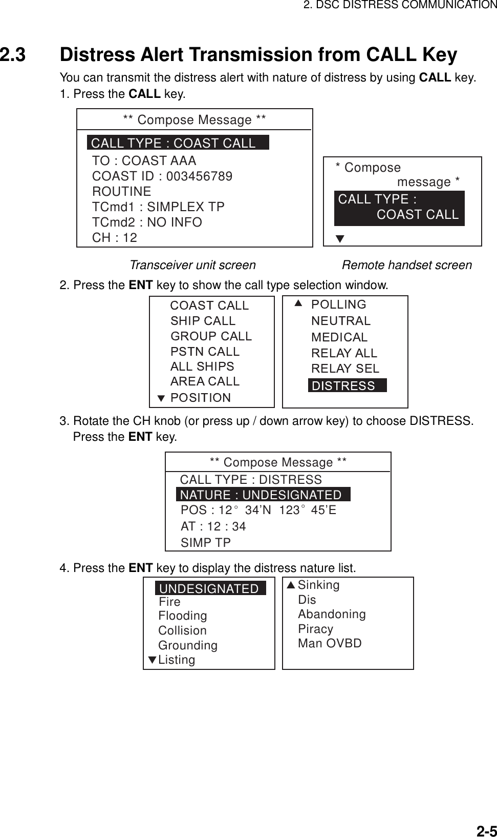 2. DSC DISTRESS COMMUNICATION    2-52.3  Distress Alert Transmission from CALL Key You can transmit the distress alert with nature of distress by using CALL key. 1. Press the CALL key. ** Compose Message **CALL TYPE : COAST CALLTO : COAST AAACOAST ID : 003456789ROUTINETCmd1 : SIMPLEX TPTCmd2 : NO INFOCH : 12* Compose                 message *CALL TYPE :           COAST CALLT        Transceiver unit screen              Remote handset screen 2. Press the ENT key to show the call type selection window.  3. Rotate the CH knob (or press up / down arrow key) to choose DISTRESS. Press the ENT key. ** Compose Message **NATURE : UNDESIGNATEDCALL TYPE : DISTRESSPOS : 12° 34’N  123° 45’EAT : 12 : 34SIMP TP 4. Press the ENT key to display the distress nature list. UNDESIGNATEDFireFloodingCollisionGroundingListingSSinkingDisAbandoningPiracyMan OVBDT 