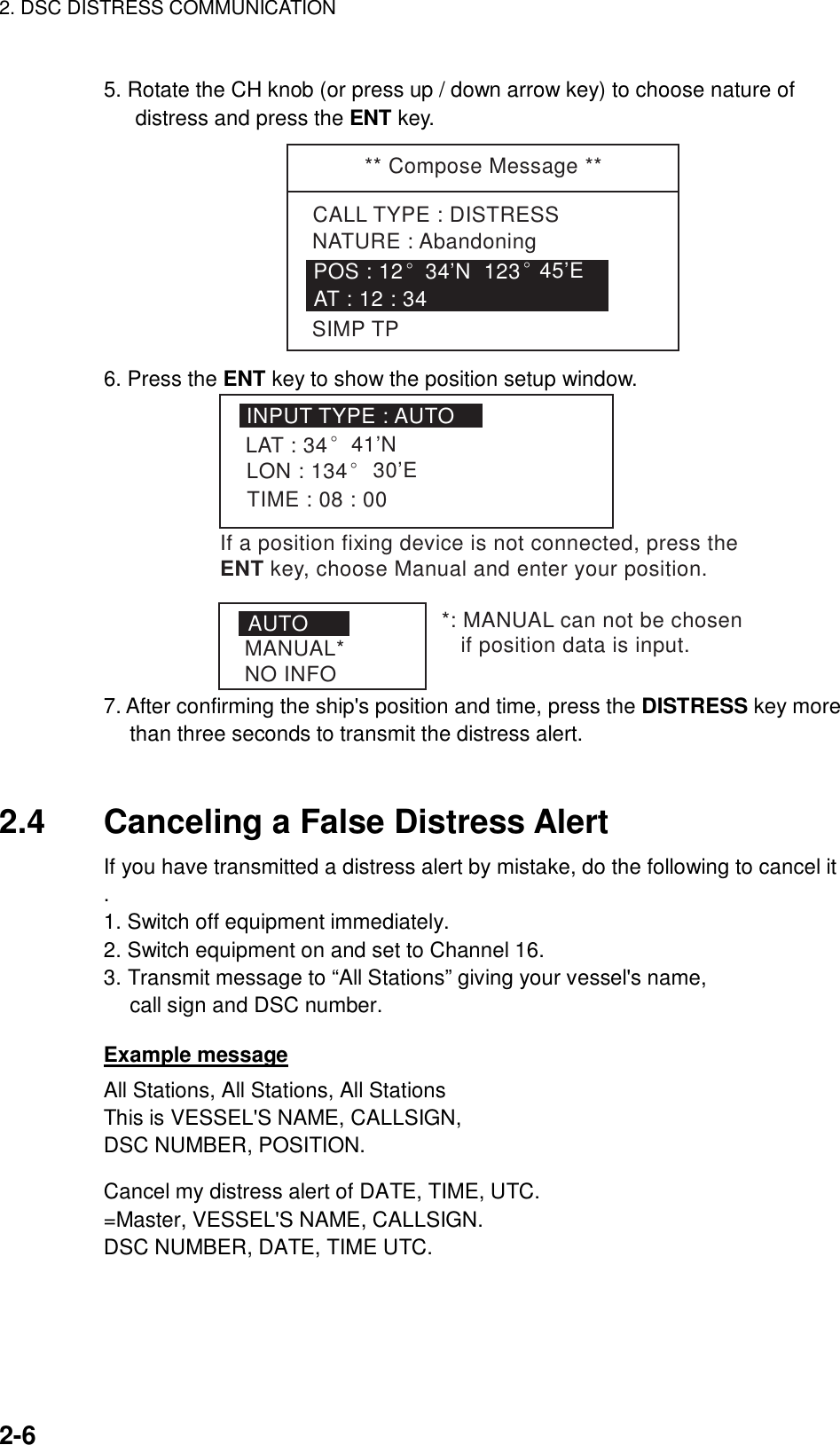 2. DSC DISTRESS COMMUNICATION    2-6  5. Rotate the CH knob (or press up / down arrow key) to choose nature of distress and press the ENT key. ** Compose Message **CALL TYPE : DISTRESSNATURE : AbandoningPOS : 12° 34’N  123° 45’EAT : 12 : 34SIMP TP 6. Press the ENT key to show the position setup window. INPUT TYPE : AUTOLAT : 34LON : 134° 30’ETIME : 08 : 00° 41’NAUTOMANUAL*NO INFO*: MANUAL can not be chosen    if position data is input.If a position fixENT key, choose Manual and enter your position.ing device is not connected, press the 7. After confirming the ship&apos;s position and time, press the DISTRESS key more than three seconds to transmit the distress alert.   2.4  Canceling a False Distress Alert If you have transmitted a distress alert by mistake, do the following to cancel it . 1. Switch off equipment immediately. 2. Switch equipment on and set to Channel 16. 3. Transmit message to “All Stations” giving your vessel&apos;s name, call sign and DSC number.  Example message All Stations, All Stations, All Stations This is VESSEL&apos;S NAME, CALLSIGN, DSC NUMBER, POSITION.  Cancel my distress alert of DATE, TIME, UTC. =Master, VESSEL&apos;S NAME, CALLSIGN. DSC NUMBER, DATE, TIME UTC.  