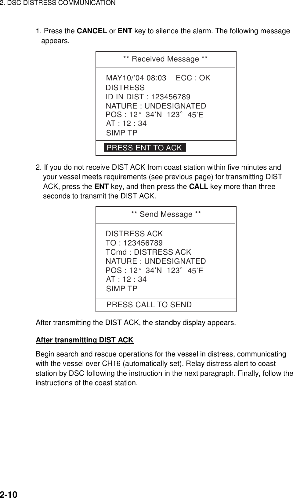 2. DSC DISTRESS COMMUNICATION    2-10  1. Press the CANCEL or ENT key to silence the alarm. The following message appears. ** Received Message **MAY10/’04 08:03    ECC : OKNATURE : UNDESIGNATEDDISTRESSPOS : 12° 34’N  123° 45’EAT : 12 : 34ID IN DIST : 123456789PRESS ENT TO ACKSIMP TP 2. If you do not receive DIST ACK from coast station within five minutes and your vessel meets requirements (see previous page) for transmitting DIST ACK, press the ENT key, and then press the CALL key more than three seconds to transmit the DIST ACK. ** Send Message **DISTRESS ACKTO : 123456789TCmd : DISTRESS ACKNATURE : UNDESIGNATEDPOS : 12° 34’N  123  45’EAT : 12 : 34SIMP TPPRESS CALL TO SEND° After transmitting the DIST ACK, the standby display appears.  After transmitting DIST ACK Begin search and rescue operations for the vessel in distress, communicating with the vessel over CH16 (automatically set). Relay distress alert to coast station by DSC following the instruction in the next paragraph. Finally, follow the instructions of the coast station.  