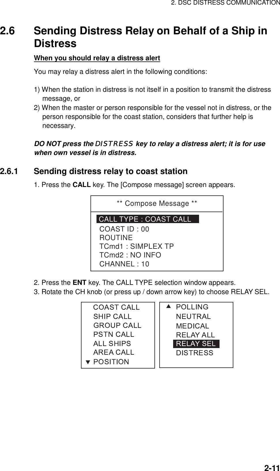 2. DSC DISTRESS COMMUNICATION    2-112.6  Sending Distress Relay on Behalf of a Ship in Distress When you should relay a distress alert You may relay a distress alert in the following conditions:  1) When the station in distress is not itself in a position to transmit the distress message, or 2) When the master or person responsible for the vessel not in distress, or the person responsible for the coast station, considers that further help is necessary.  DO NOT press the DISTRESS key to relay a distress alert; it is for use when own vessel is in distress.  2.6.1  Sending distress relay to coast station 1. Press the CALL key. The [Compose message] screen appears. ** Compose Message **CALL TYPE : COAST CALLCOAST ID : 00ROUTINETCmd1 : SIMPLEX TPTCmd2 : NO INFOCHANNEL : 10 2. Press the ENT key. The CALL TYPE selection window appears. 3. Rotate the CH knob (or press up / down arrow key) to choose RELAY SEL.  