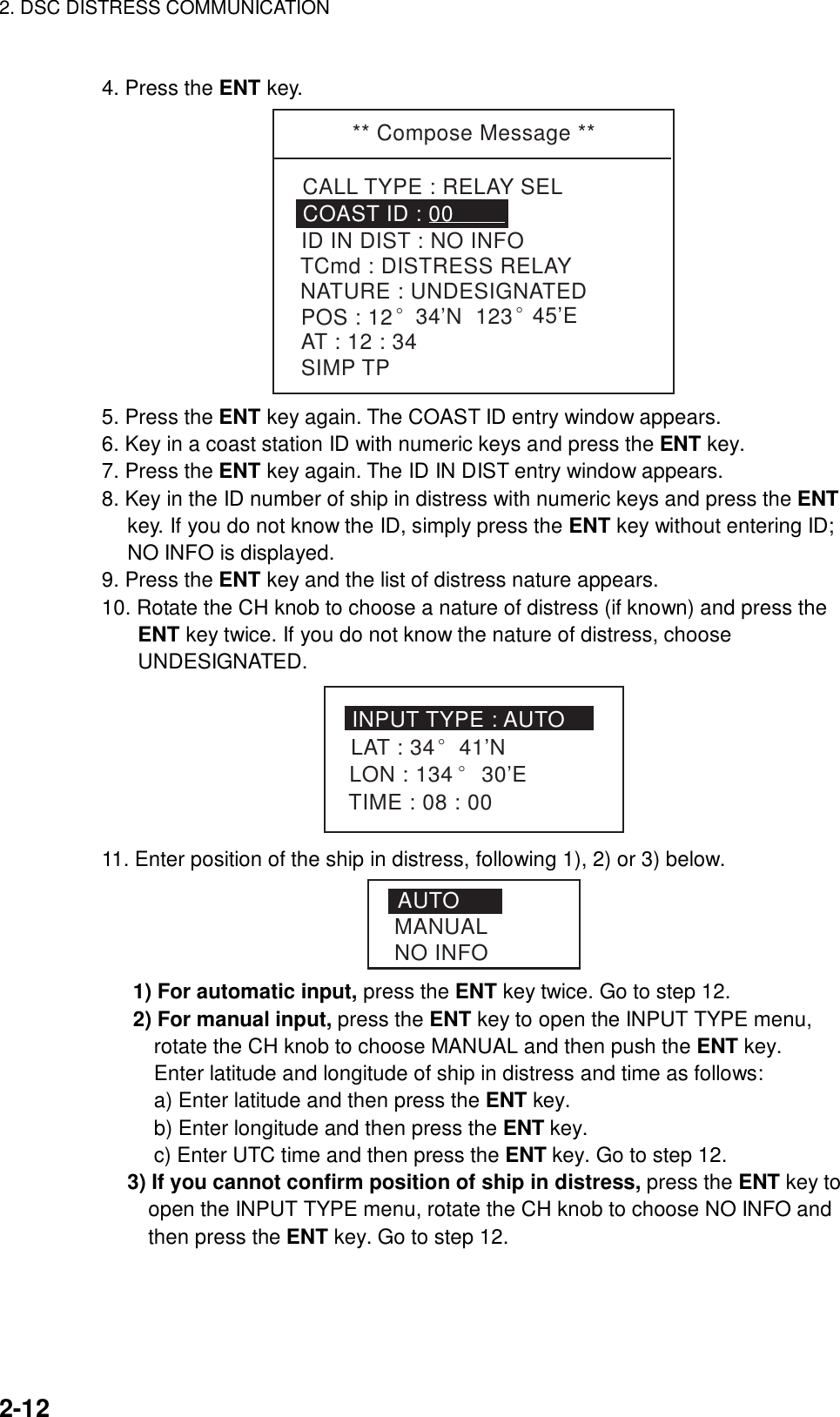 2. DSC DISTRESS COMMUNICATION    2-12  4. Press the ENT key. ** Compose Message **CALL TYPE : RELAY SELTCmd : DISTRESS RELAYID IN DIST : NO INFOCOAST ID : 00NATURE : UNDESIGNATEDPOS : 12° 34’N  123° 45’EAT : 12 : 34SIMP TP 5. Press the ENT key again. The COAST ID entry window appears. 6. Key in a coast station ID with numeric keys and press the ENT key. 7. Press the ENT key again. The ID IN DIST entry window appears. 8. Key in the ID number of ship in distress with numeric keys and press the ENT key. If you do not know the ID, simply press the ENT key without entering ID; NO INFO is displayed. 9. Press the ENT key and the list of distress nature appears. 10. Rotate the CH knob to choose a nature of distress (if known) and press the ENT key twice. If you do not know the nature of distress, choose UNDESIGNATED. INPUT TYPE : AUTOLAT : 34LON : 134° 30’ETIME : 08 : 00° 41’N 11. Enter position of the ship in distress, following 1), 2) or 3) below.   AUTOMANUALNO INFO    1) For automatic input, press the ENT key twice. Go to step 12.      2) For manual input, press the ENT key to open the INPUT TYPE menu,   rotate the CH knob to choose MANUAL and then push the ENT key.   Enter latitude and longitude of ship in distress and time as follows:             a) Enter latitude and then press the ENT key.             b) Enter longitude and then press the ENT key.             c) Enter UTC time and then press the ENT key. Go to step 12.   3) If you cannot confirm position of ship in distress, press the ENT key to     open the INPUT TYPE menu, rotate the CH knob to choose NO INFO and     then press the ENT key. Go to step 12.   