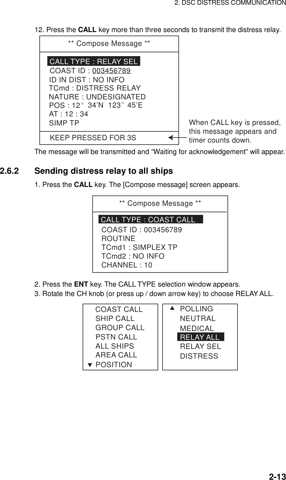 2. DSC DISTRESS COMMUNICATION    2-1312. Press the CALL key more than three seconds to transmit the distress relay.   KEEP PRESSED FOR 3S** Compose Message **CALL TYPE : RELAY SELTCmd : DISTRESS RELAYID IN DIST : NO INFOCOAST ID : 003456789NATURE : UNDESIGNATEDPOS : 12° 34’N  123° 45’EAT : 12 : 34SIMP TP When CALL key is pressed,this message appears andtimer counts down. The message will be transmitted and “Waiting for acknowledgement” will appear.  2.6.2  Sending distress relay to all ships 1. Press the CALL key. The [Compose message] screen appears. ** Compose Message **CALL TYPE : COAST CALLCOAST ID : 003456789ROUTINETCmd1 : SIMPLEX TPTCmd2 : NO INFOCHANNEL : 10 2. Press the ENT key. The CALL TYPE selection window appears. 3. Rotate the CH knob (or press up / down arrow key) to choose RELAY ALL. SHIP CALLGROUP CALLPSTN CALLALL SHIPSAREA CALLPOSITIONSTCOAST CALL POLLINGNEUTRALMEDICALRELAY ALLRELAY SELDISTRESS 