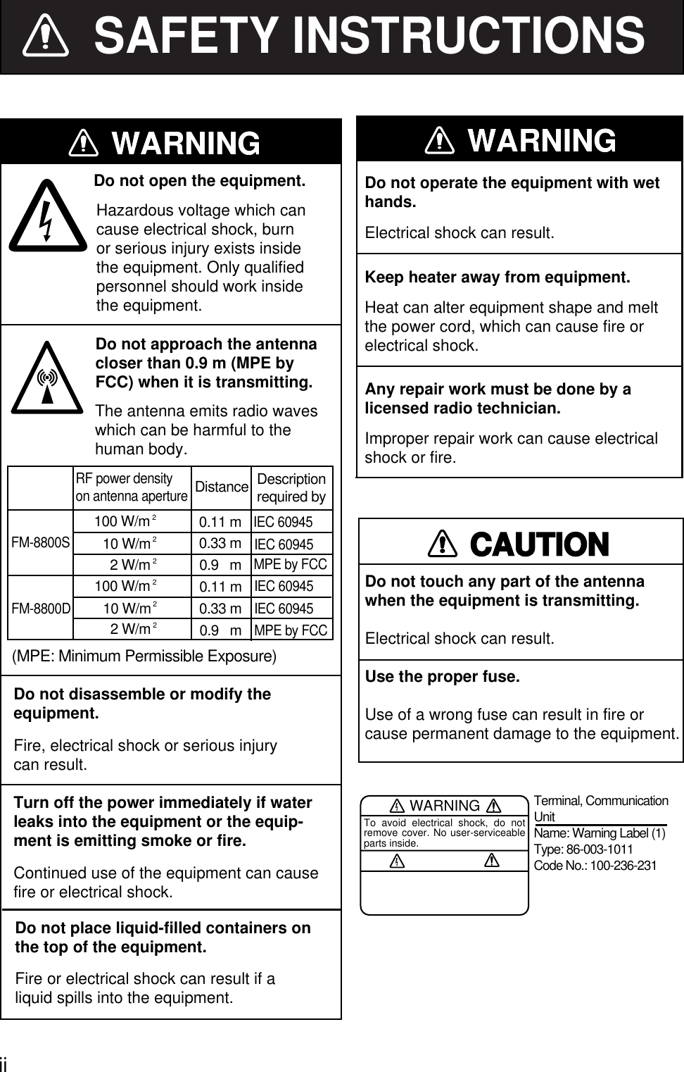   ii SAFETY INSTRUCTIONSDo not disassemble or modify the   equipment.Fire, electrical shock or serious injurycan result.Turn off the power immediately if waterDo not open the equipment.leaks into the equipment or the equip-ment is emitting smoke or fire.Continued use of the equipment can causefire or electrical shock.Do not place liquid-filled containers onthe top of the equipment.Fire or electrical shock can result if aliquid spills into the equipment.Any repair work must be done by alicensed radio technician.Improper repair work can cause electricalshock or fire.Do not operate the equipment with wethands.Electrical shock can result.Keep heater away from equipment.Heat can alter equipment shape and meltthe power cord, which can cause fire orelectrical shock.Hazardous voltage which cancause electrical shock, burn or serious injury exists inside the equipment. Only qualified personnel should work inside the equipment.WARNINGWARNINGCAUTIONDo not touch any part of the antenna when the equipment is transmitting.Electrical shock can result.Use the proper fuse.Use of a wrong fuse can result in fire orcause permanent damage to the equipment.WARNINGTo avoid electrical shock, do not remove cover. No user-serviceable parts inside.Terminal, Communication UnitName: Warning Label (1)Type: 86-003-1011Code No.: 100-236-231Do not approach the antennacloser than 0.9 m (MPE by FCC) when it is transmitting.WARNINGWARNINGFM-8800SRF power densityon antenna apertureDistance100 W/m 20.11 m10 W/m20.33 mFM-8800D2 W/m 20.9   m0.11 mDescriptionrequired by(MPE: Minimum Permissible Exposure)IEC 60945IEC 60945MPE by FCCIEC 60945IEC 60945MPE by FCC0.33 m0.9   m100 W/m 210 W/m22 W/m 2The antenna emits radio waveswhich can be harmful to thehuman body. 