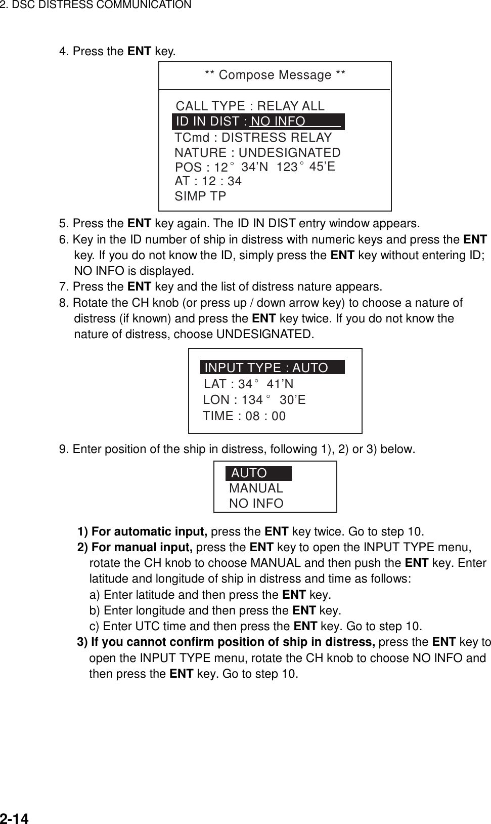 2. DSC DISTRESS COMMUNICATION    2-14  4. Press the ENT key. ** Compose Message **CALL TYPE : RELAY ALLTCmd : DISTRESS RELAYID IN DIST : NO INFONATURE : UNDESIGNATEDPOS : 12° 34’N  123° 45’EAT : 12 : 34SIMP TP 5. Press the ENT key again. The ID IN DIST entry window appears. 6. Key in the ID number of ship in distress with numeric keys and press the ENT key. If you do not know the ID, simply press the ENT key without entering ID; NO INFO is displayed. 7. Press the ENT key and the list of distress nature appears. 8. Rotate the CH knob (or press up / down arrow key) to choose a nature of distress (if known) and press the ENT key twice. If you do not know the nature of distress, choose UNDESIGNATED. INPUT TYPE : AUTOLAT : 34LON : 134° 30’ETIME : 08 : 00° 41’N 9. Enter position of the ship in distress, following 1), 2) or 3) below.   AUTOMANUALNO INFO     1) For automatic input, press the ENT key twice. Go to step 10.      2) For manual input, press the ENT key to open the INPUT TYPE menu, rotate the CH knob to choose MANUAL and then push the ENT key. Enter latitude and longitude of ship in distress and time as follows:             a) Enter latitude and then press the ENT key.             b) Enter longitude and then press the ENT key.             c) Enter UTC time and then press the ENT key. Go to step 10.   3) If you cannot confirm position of ship in distress, press the ENT key to     open the INPUT TYPE menu, rotate the CH knob to choose NO INFO and   then press the ENT key. Go to step 10.   