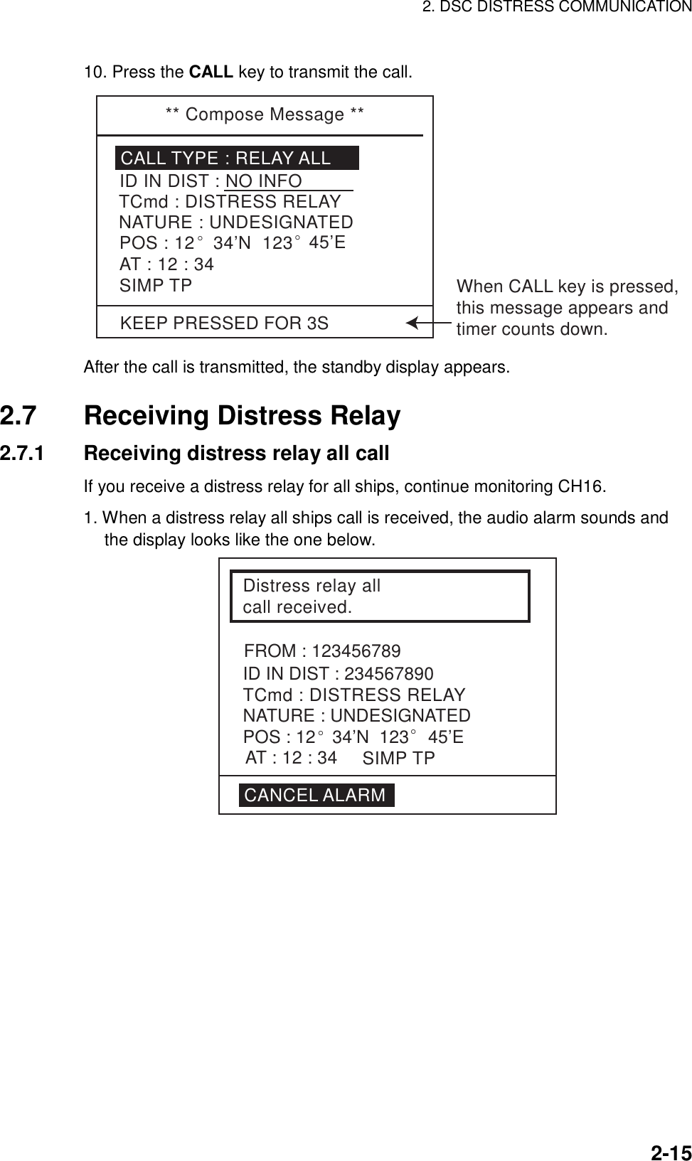 2. DSC DISTRESS COMMUNICATION    2-1510. Press the CALL key to transmit the call.   ** Compose Message **CALL TYPE : RELAY ALLTCmd : DISTRESS RELAYID IN DIST : NO INFONATURE : UNDESIGNATEDPOS : 12° 34’N  123° 45’EAT : 12 : 34SIMP TPKEEP PRESSED FOR 3SWhen CALL key is pressed,this message appears andtimer counts down. After the call is transmitted, the standby display appears.  2.7  Receiving Distress Relay 2.7.1  Receiving distress relay all call If you receive a distress relay for all ships, continue monitoring CH16.  1. When a distress relay all ships call is received, the audio alarm sounds and the display looks like the one below. Distress relay all call received.ID IN DIST : 234567890TCmd : DISTRESS RELAYFROM : 123456789NATURE : UNDESIGNATEDPOS : 12° 34’N  123° 45’ESIMP TPAT : 12 : 34CANCEL ALARM 