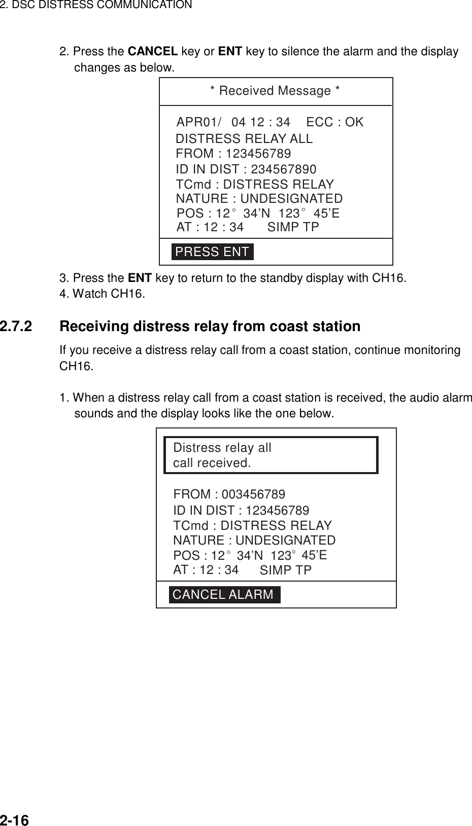 2. DSC DISTRESS COMMUNICATION    2-16  2. Press the CANCEL key or ENT key to silence the alarm and the display     changes as below. * Received Message *APR01/04 12 : 34    ECC : OKTCmd : DISTRESS RELAYDISTRESS RELAY ALLNATURE : UNDESIGNATEDPOS : 12° 34’N  123° 45’EAT : 12 : 34 SIMP TPID IN DIST : 234567890FROM : 123456789PRESS ENT 3. Press the ENT key to return to the standby display with CH16. 4. Watch CH16.  2.7.2  Receiving distress relay from coast station If you receive a distress relay call from a coast station, continue monitoring CH16.  1. When a distress relay call from a coast station is received, the audio alarm sounds and the display looks like the one below. Distress relay all call received.ID IN DIST : 123456789TCmd : DISTRESS RELAYNATURE : UNDESIGNATEDPOS : 12° 34’N  123° 45’ESIMP TPAT : 12 : 34CANCEL ALARMFROM : 003456789 