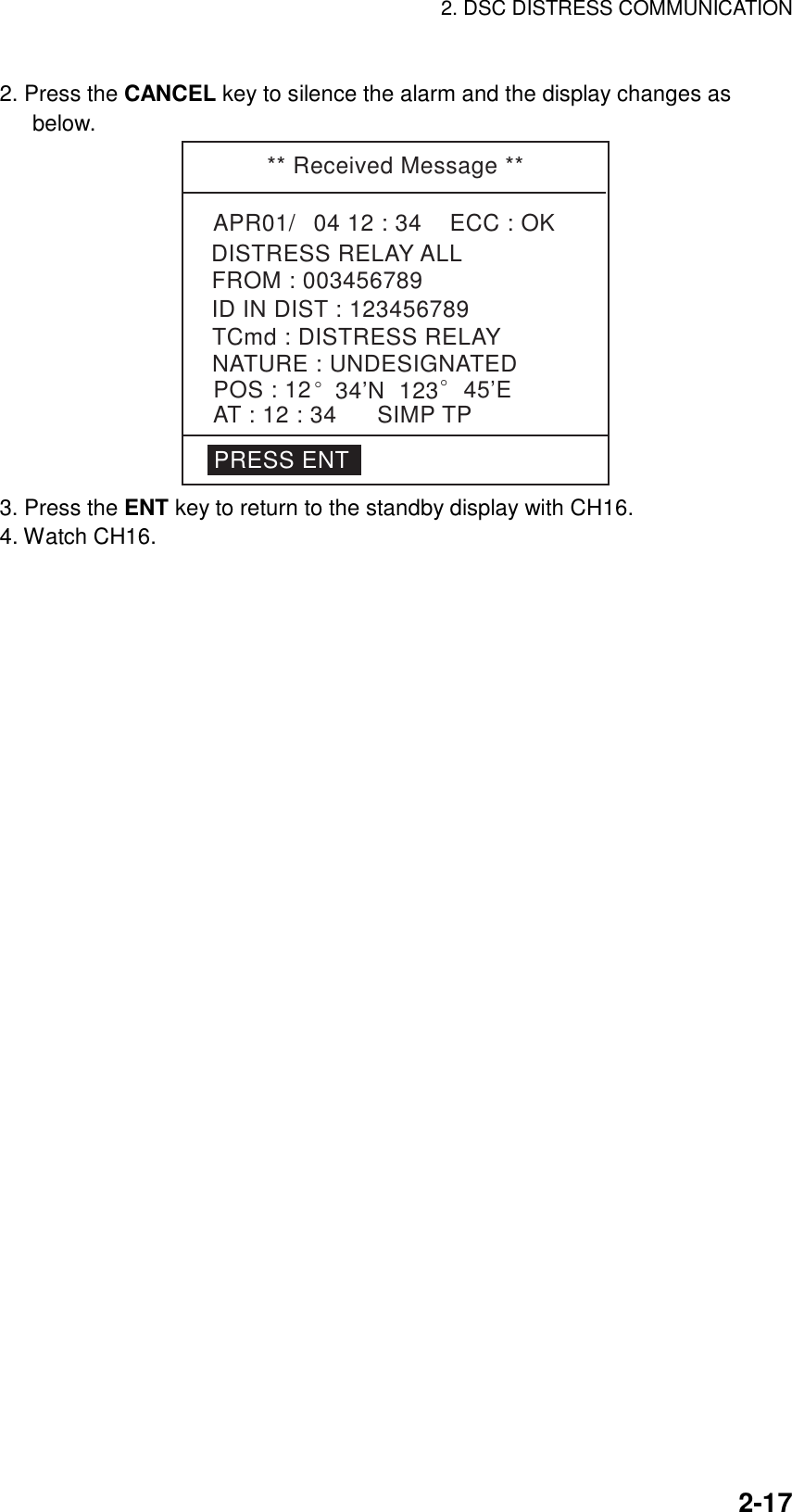 2. DSC DISTRESS COMMUNICATION    2-172. Press the CANCEL key to silence the alarm and the display changes as below. ** Received Message **APR01/04 12 : 34    ECC : OKNATURE : UNDESIGNATEDDISTRESS RELAY ALLPOS : 12° 34’N  123° 45’EAT : 12 : 34 SIMP TPID IN DIST : 123456789FROM : 003456789TCmd : DISTRESS RELAYPRESS ENT 3. Press the ENT key to return to the standby display with CH16. 4. Watch CH16.  