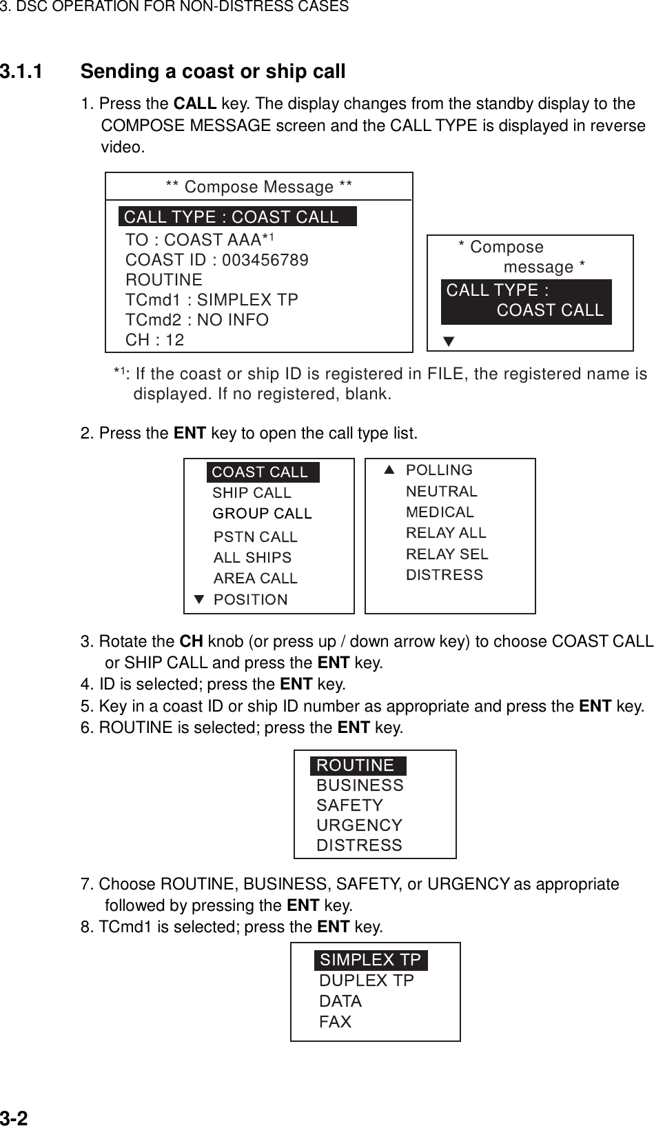 3. DSC OPERATION FOR NON-DISTRESS CASES    3-2 3.1.1  Sending a coast or ship call 1. Press the CALL key. The display changes from the standby display to the COMPOSE MESSAGE screen and the CALL TYPE is displayed in reverse video. ** Compose Message **CALL TYPE : COAST CALLTO : COAST AAA*COAST ID : 003456789ROUTINETCmd1 : SIMPLEX TPTCmd2 : NO INFOCH : 12* Compose message *CALL TYPE :           COAST CALLT11* : If the coast or ship ID is registered in FILE, the registered name is    displayed. If no registered, blank.  2. Press the ENT key to open the call type list.  3. Rotate the CH knob (or press up / down arrow key) to choose COAST CALL or SHIP CALL and press the ENT key. 4. ID is selected; press the ENT key. 5. Key in a coast ID or ship ID number as appropriate and press the ENT key. 6. ROUTINE is selected; press the ENT key.  7. Choose ROUTINE, BUSINESS, SAFETY, or URGENCY as appropriate followed by pressing the ENT key. 8. TCmd1 is selected; press the ENT key.  