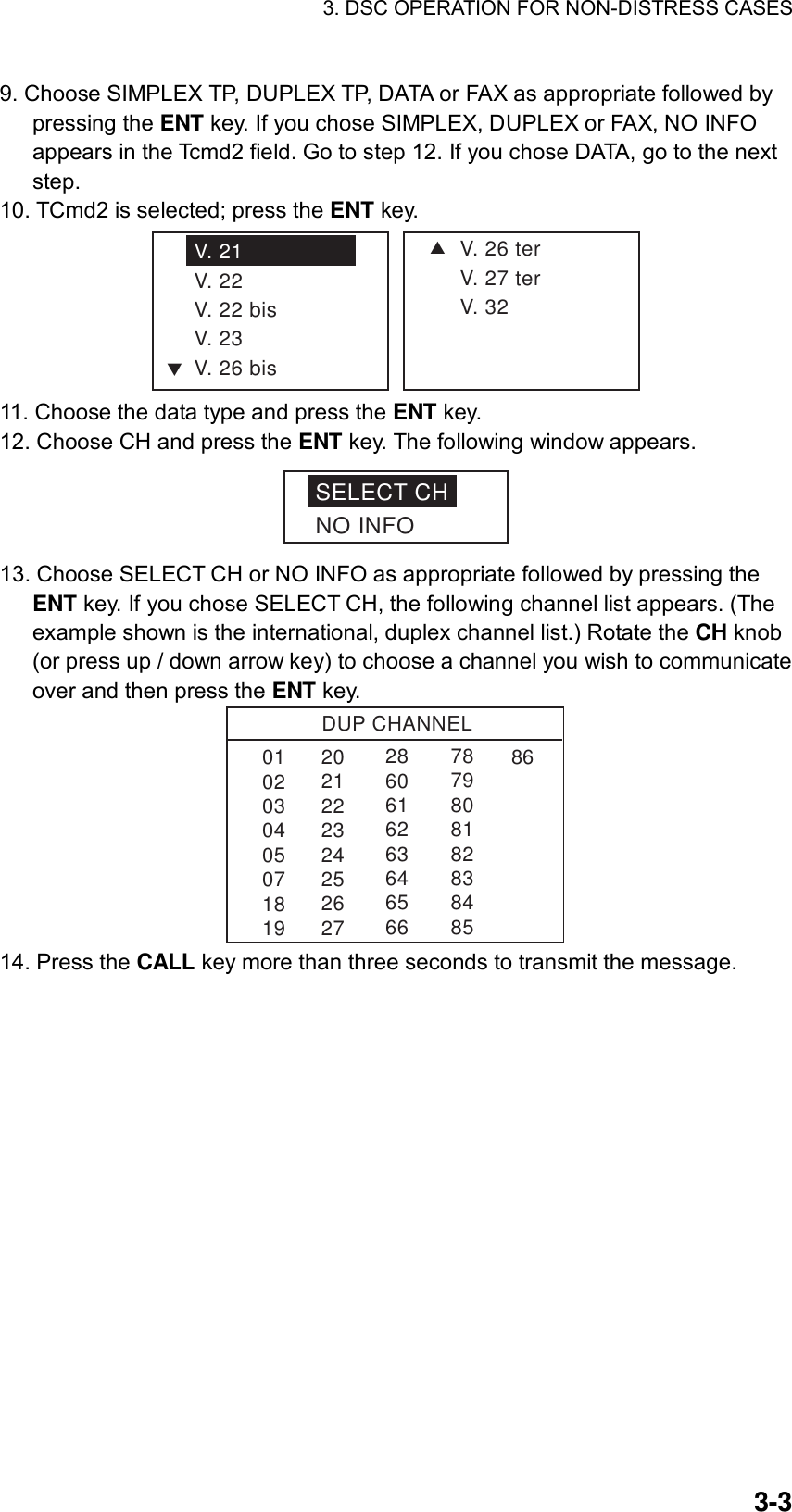 3. DSC OPERATION FOR NON-DISTRESS CASES    3-39. Choose SIMPLEX TP, DUPLEX TP, DATA or FAX as appropriate followed by pressing the ENT key. If you chose SIMPLEX, DUPLEX or FAX, NO INFO appears in the Tcmd2 field. Go to step 12. If you chose DATA, go to the next step. 10. TCmd2 is selected; press the ENT key. SV. 26 terV. 27 terV. 32V. 21V. 22V. 22 bisV. 23V. 26 bisT 11. Choose the data type and press the ENT key. 12. Choose CH and press the ENT key. The following window appears. SELECT CHNO INFO 13. Choose SELECT CH or NO INFO as appropriate followed by pressing the ENT key. If you chose SELECT CH, the following channel list appears. (The example shown is the international, duplex channel list.) Rotate the CH knob (or press up / down arrow key) to choose a channel you wish to communicate over and then press the ENT key. DUP CHANNEL010203040507181986286061626364656678798081828384852021222324252627 14. Press the CALL key more than three seconds to transmit the message.  