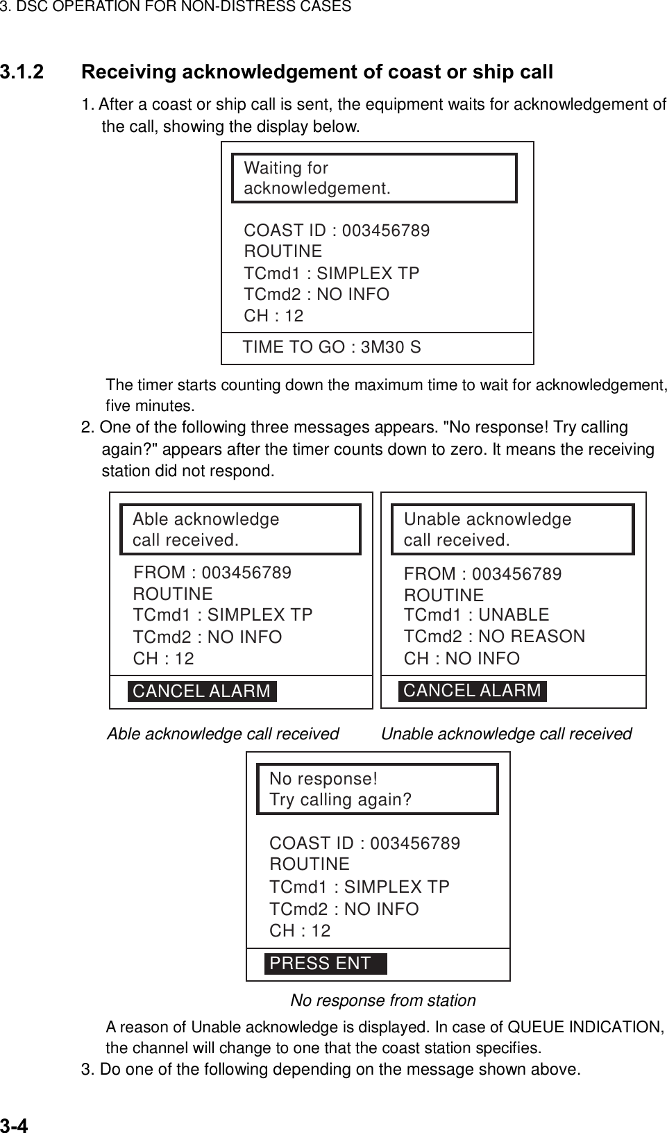 3. DSC OPERATION FOR NON-DISTRESS CASES    3-4 3.1.2  Receiving acknowledgement of coast or ship call   1. After a coast or ship call is sent, the equipment waits for acknowledgement of the call, showing the display below. Waiting for acknowledgement.COAST ID : 003456789ROUTINETCmd1 : SIMPLEX TPTCmd2 : NO INFOCH : 12TIME TO GO : 3M30 S The timer starts counting down the maximum time to wait for acknowledgement, five minutes.   2. One of the following three messages appears. &quot;No response! Try calling again?&quot; appears after the timer counts down to zero. It means the receiving station did not respond.   Able acknowledgecall received.ROUTINETCmd1 : SIMPLEX TPTCmd2 : NO INFOCH : 12Unable acknowledgecall received.ROUTINE CANCEL ALARMTCmd1 : UNABLETCmd2 : NO REASONCH : NO INFOCANCEL ALARMFROM : 003456789 FROM : 003456789                Able acknowledge call received     Unable acknowledge call received  No response!Try calling again?COAST ID : 003456789ROUTINETCmd1 : SIMPLEX TPTCmd2 : NO INFOCH : 12PRESS ENT   No response from station   A reason of Unable acknowledge is displayed. In case of QUEUE INDICATION, the channel will change to one that the coast station specifies. 3. Do one of the following depending on the message shown above. 