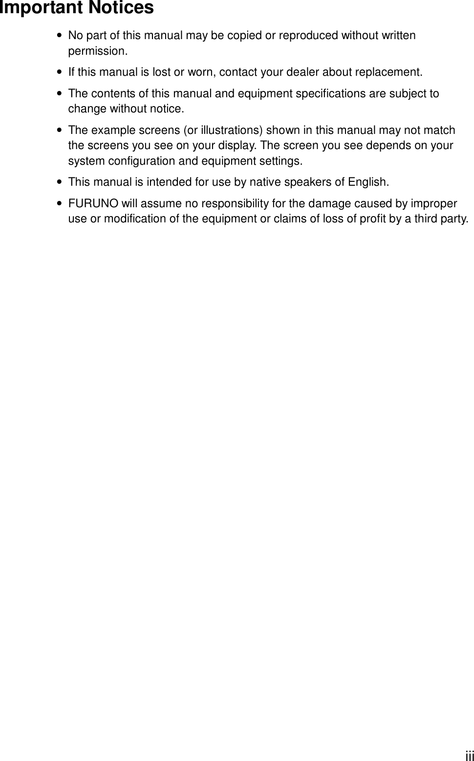   iiiImportant Notices •  No part of this manual may be copied or reproduced without written permission. •  If this manual is lost or worn, contact your dealer about replacement. •  The contents of this manual and equipment specifications are subject to change without notice. •  The example screens (or illustrations) shown in this manual may not match the screens you see on your display. The screen you see depends on your system configuration and equipment settings. •  This manual is intended for use by native speakers of English. •  FURUNO will assume no responsibility for the damage caused by improper use or modification of the equipment or claims of loss of profit by a third party.  