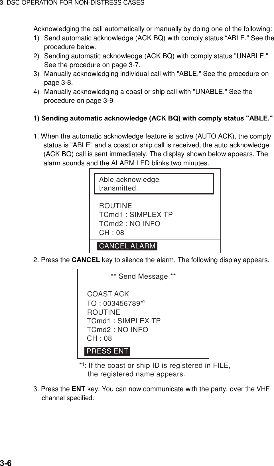 3. DSC OPERATION FOR NON-DISTRESS CASES    3-6 Acknowledging the call automatically or manually by doing one of the following: 1)  Send automatic acknowledge (ACK BQ) with comply status “ABLE.” See the procedure below. 2)  Sending automatic acknowledge (ACK BQ) with comply status &quot;UNABLE.&quot; See the procedure on page 3-7. 3)  Manually acknowledging individual call with &quot;ABLE.&quot; See the procedure on page 3-8. 4)  Manually acknowledging a coast or ship call with &quot;UNABLE.&quot; See the procedure on page 3-9  1) Sending automatic acknowledge (ACK BQ) with comply status &quot;ABLE.&quot;    1. When the automatic acknowledge feature is active (AUTO ACK), the comply status is &quot;ABLE&quot; and a coast or ship call is received, the auto acknowledge (ACK BQ) call is sent immediately. The display shown below appears. The alarm sounds and the ALARM LED blinks two minutes. Able acknowledgetransmitted.ROUTINETCmd1 : SIMPLEX TPTCmd2 : NO INFOCH : 08CANCEL ALARM 2. Press the CANCEL key to silence the alarm. The following display appears. ** Send Message **PRESS ENTCOAST ACKROUTINETCmd1 : SIMPLEX TPTCmd2 : NO INFOCH : 08TO : 003456789*1* : If the coast or ship ID is registered in FILE,     the registered name appears.1 3. Press the ENT key. You can now communicate with the party, over the VHF channel specified.  