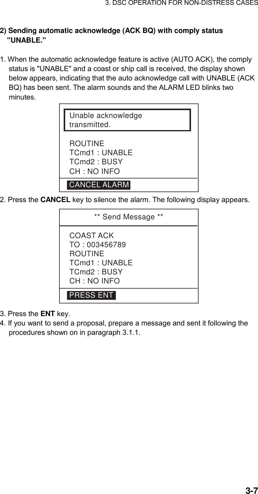 3. DSC OPERATION FOR NON-DISTRESS CASES    3-72) Sending automatic acknowledge (ACK BQ) with comply status &quot;UNABLE.&quot;   1. When the automatic acknowledge feature is active (AUTO ACK), the comply status is &quot;UNABLE&quot; and a coast or ship call is received, the display shown below appears, indicating that the auto acknowledge call with UNABLE (ACK BQ) has been sent. The alarm sounds and the ALARM LED blinks two minutes. Unable acknowledgetransmitted.ROUTINETCmd1 : UNABLETCmd2 : BUSYCANCEL ALARMCH : NO INFO 2. Press the CANCEL key to silence the alarm. The following display appears. ** Send Message **COAST ACKTO : 003456789ROUTINETCmd1 : UNABLETCmd2 : BUSYCH : NO INFOPRESS ENT 3. Press the ENT key. 4. If you want to send a proposal, prepare a message and sent it following the procedures shown on in paragraph 3.1.1.  