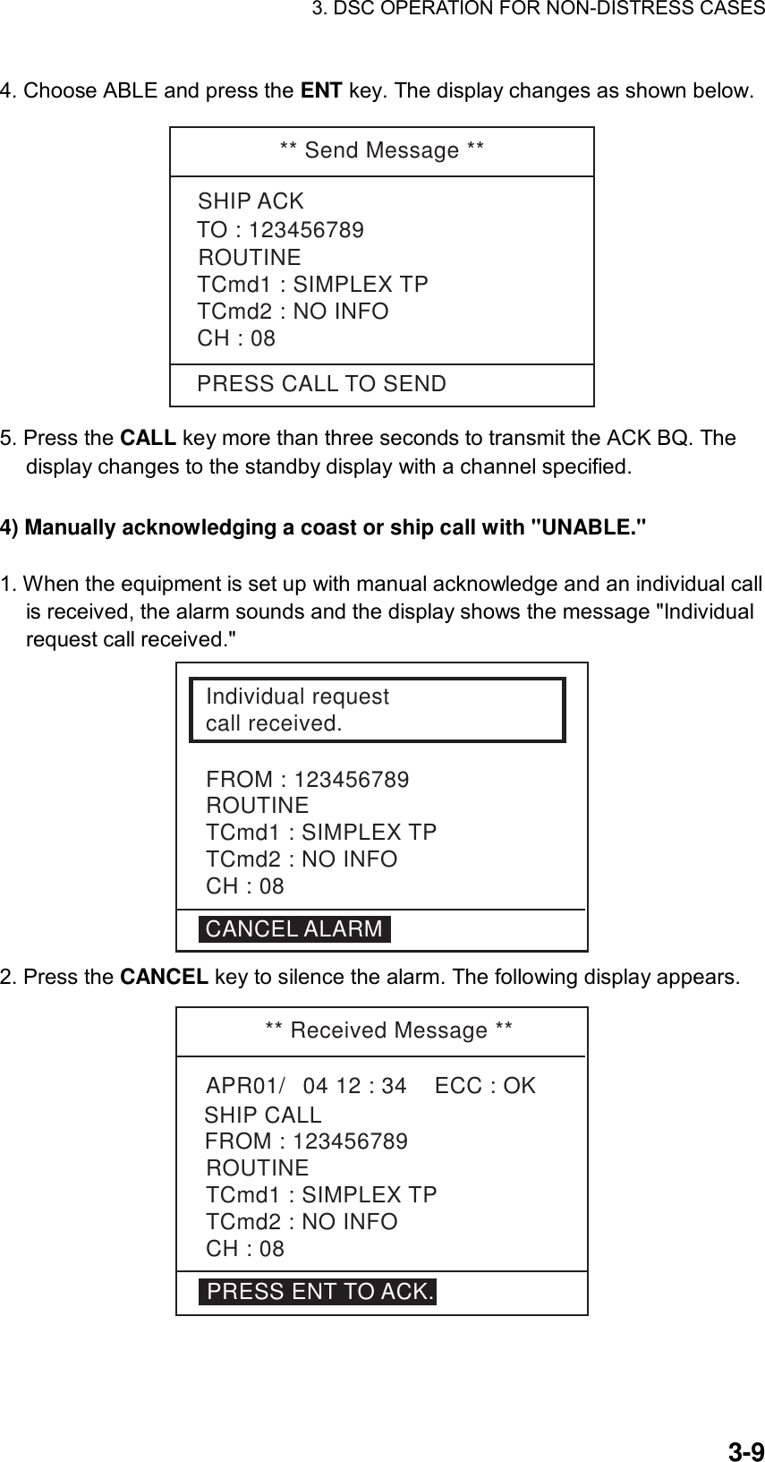 3. DSC OPERATION FOR NON-DISTRESS CASES    3-94. Choose ABLE and press the ENT key. The display changes as shown below.  ** Send Message **PRESS CALL TO SENDSHIP ACKROUTINETCmd1 : SIMPLEX TPTCmd2 : NO INFOCH : 08TO : 123456789 5. Press the CALL key more than three seconds to transmit the ACK BQ. The display changes to the standby display with a channel specified.  4) Manually acknowledging a coast or ship call with &quot;UNABLE.&quot;      1. When the equipment is set up with manual acknowledge and an individual call is received, the alarm sounds and the display shows the message &quot;Individual request call received.&quot;    Individual requestcall received.FROM : 123456789ROUTINETCmd1 : SIMPLEX TPTCmd2 : NO INFOCH : 08CANCEL ALARM 2. Press the CANCEL key to silence the alarm. The following display appears. ** Received Message **APR01/04 12 : 34    ECC : OK    SHIP CALLROUTINETCmd1 : SIMPLEX TPTCmd2 : NO INFO CH : 08FROM : 123456789PRESS ENT TO ACK. 