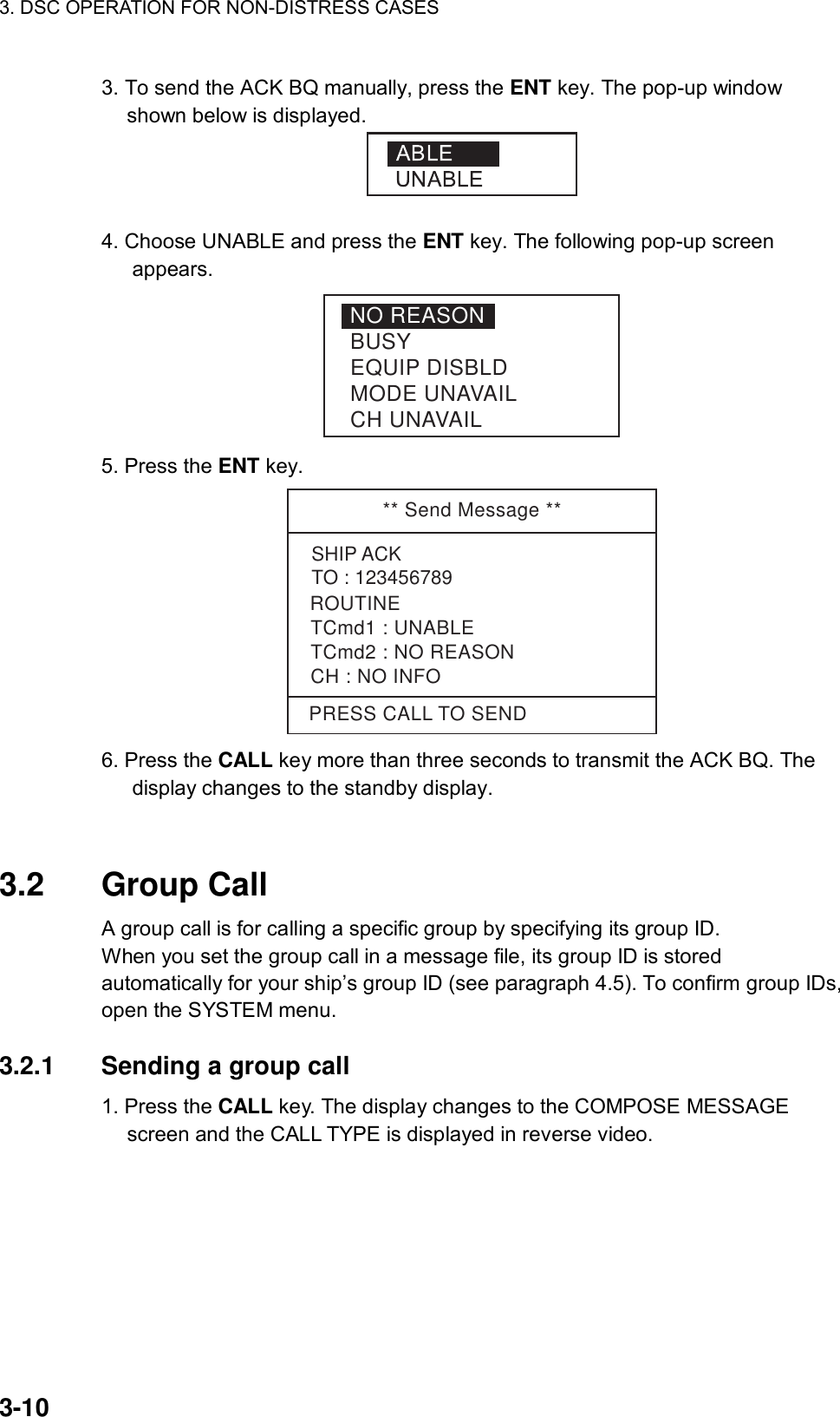 3. DSC OPERATION FOR NON-DISTRESS CASES    3-10 3. To send the ACK BQ manually, press the ENT key. The pop-up window shown below is displayed.   4. Choose UNABLE and press the ENT key. The following pop-up screen appears. NO REASONBUSYEQUIP DISBLDMODE UNAVAILCH UNAVAIL 5. Press the ENT key. ** Send Message **SHIP ACKTO : 123456789TCmd1 : UNABLETCmd2 : NO REASONCH : NO INFOPRESS CALL TO SENDROUTINE 6. Press the CALL key more than three seconds to transmit the ACK BQ. The display changes to the standby display.   3.2 Group Call  A group call is for calling a specific group by specifying its group ID.   When you set the group call in a message file, its group ID is stored automatically for your ship’s group ID (see paragraph 4.5). To confirm group IDs, open the SYSTEM menu.  3.2.1  Sending a group call   1. Press the CALL key. The display changes to the COMPOSE MESSAGE screen and the CALL TYPE is displayed in reverse video. 