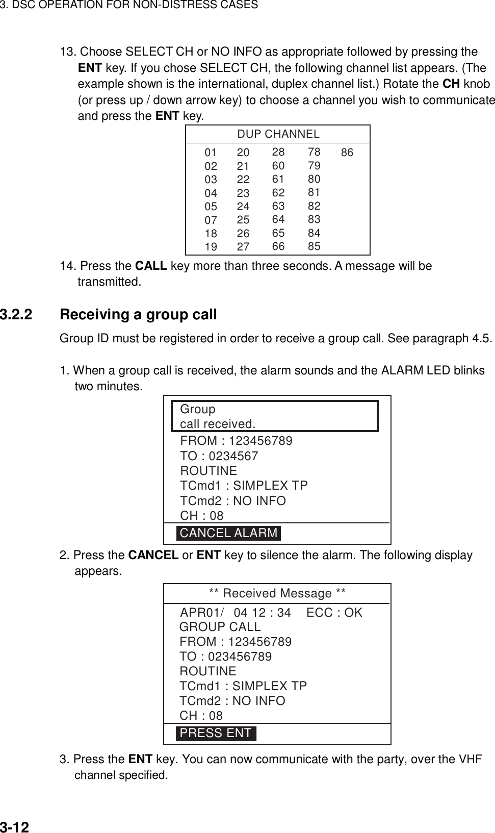 3. DSC OPERATION FOR NON-DISTRESS CASES    3-12 13. Choose SELECT CH or NO INFO as appropriate followed by pressing the ENT key. If you chose SELECT CH, the following channel list appears. (The example shown is the international, duplex channel list.) Rotate the CH knob (or press up / down arrow key) to choose a channel you wish to communicate and press the ENT key. DUP CHANNEL010203040507181986286061626364656678798081828384852021222324252627 14. Press the CALL key more than three seconds. A message will be transmitted.  3.2.2  Receiving a group call   Group ID must be registered in order to receive a group call. See paragraph 4.5.    1. When a group call is received, the alarm sounds and the ALARM LED blinks two minutes. Groupcall received.FROM : 123456789TO : 0234567ROUTINETCmd1 : SIMPLEX TPTCmd2 : NO INFOCH : 08CANCEL ALARM 2. Press the CANCEL or ENT key to silence the alarm. The following display appears. ** Received Message **GROUP CALLAPR01/04 12 : 34    ECC : OK    FROM : 123456789TO : 023456789ROUTINETCmd1 : SIMPLEX TPTCmd2 : NO INFOCH : 08PRESS ENT 3. Press the ENT key. You can now communicate with the party, over the VHF channel specified. 