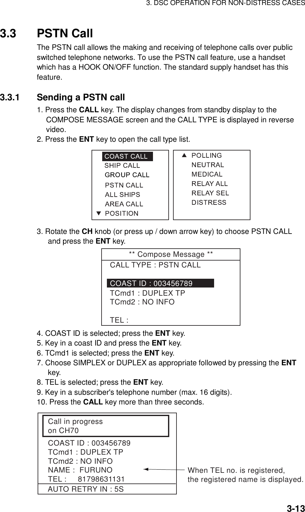 3. DSC OPERATION FOR NON-DISTRESS CASES    3-133.3 PSTN Call  The PSTN call allows the making and receiving of telephone calls over public switched telephone networks. To use the PSTN call feature, use a handset which has a HOOK ON/OFF function. The standard supply handset has this feature.   3.3.1  Sending a PSTN call 1. Press the CALL key. The display changes from standby display to the COMPOSE MESSAGE screen and the CALL TYPE is displayed in reverse video. 2. Press the ENT key to open the call type list.  3. Rotate the CH knob (or press up / down arrow key) to choose PSTN CALL and press the ENT key. ** Compose Message **CALL TYPE : PSTN CALLTCmd1 : DUPLEX TPTCmd2 : NO INFOTEL :COAST ID : 003456789 4. COAST ID is selected; press the ENT key. 5. Key in a coast ID and press the ENT key. 6. TCmd1 is selected; press the ENT key. 7. Choose SIMPLEX or DUPLEX as appropriate followed by pressing the ENT key. 8. TEL is selected; press the ENT key. 9. Key in a subscriber&apos;s telephone number (max. 16 digits). 10. Press the CALL key more than three seconds.   Call in progresson CH70COAST ID : 003456789TCmd1 : DUPLEX TPTCmd2 : NO INFONAME :  FURUNOTEL :     81798631131AUTO RETRY IN : 5SWhen TEL no. is registered,the registered name is displayed. 