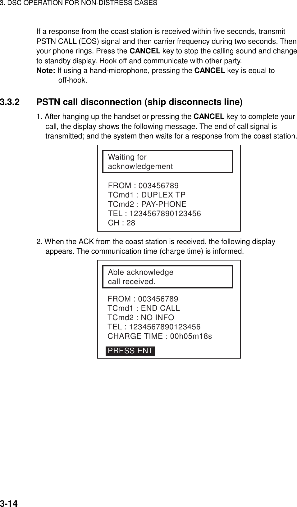 3. DSC OPERATION FOR NON-DISTRESS CASES    3-14 If a response from the coast station is received within five seconds, transmit PSTN CALL (EOS) signal and then carrier frequency during two seconds. Then your phone rings. Press the CANCEL key to stop the calling sound and change to standby display. Hook off and communicate with other party. Note: If using a hand-microphone, pressing the CANCEL key is equal to off-hook.   3.3.2  PSTN call disconnection (ship disconnects line) 1. After hanging up the handset or pressing the CANCEL key to complete your call, the display shows the following message. The end of call signal is transmitted; and the system then waits for a response from the coast station. Waiting foracknowledgementFROM : 003456789TCmd1 : DUPLEX TPTCmd2 : PAY-PHONETEL : 1234567890123456CH : 28 2. When the ACK from the coast station is received, the following display appears. The communication time (charge time) is informed. FROM : 003456789TCmd1 : END CALLTCmd2 : NO INFOTEL : 1234567890123456CHARGE TIME : 00h05m18sAble acknowledgecall received.PRESS ENT  