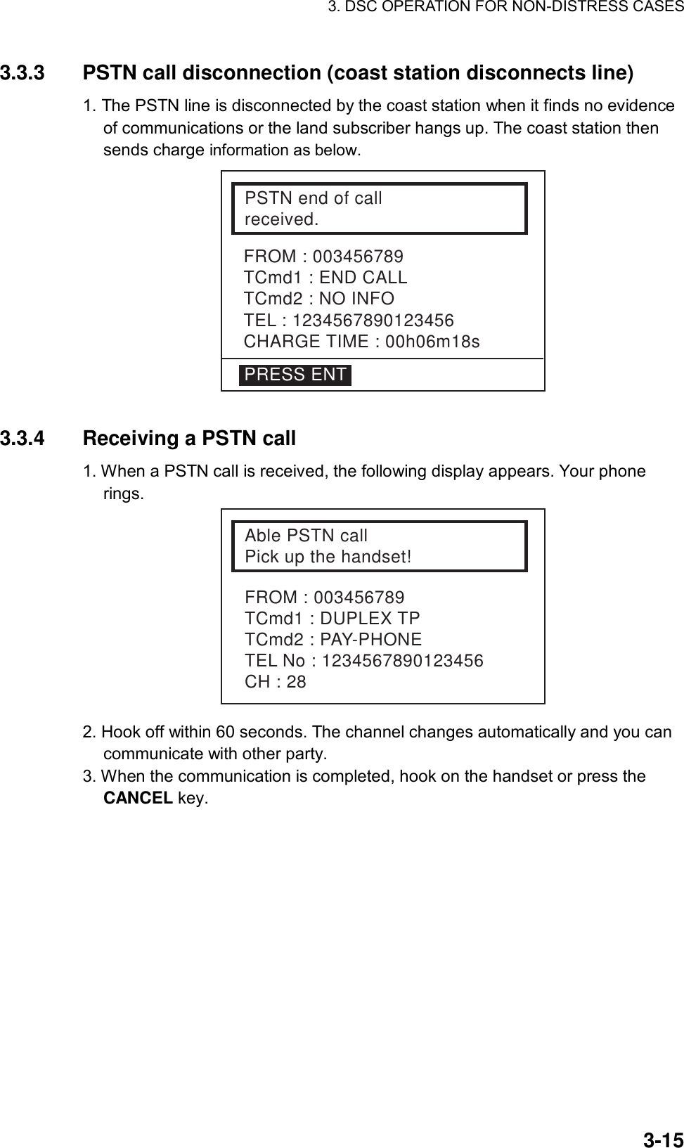 3. DSC OPERATION FOR NON-DISTRESS CASES    3-153.3.3  PSTN call disconnection (coast station disconnects line)   1. The PSTN line is disconnected by the coast station when it finds no evidence of communications or the land subscriber hangs up. The coast station then sends charge information as below.  FROM : 003456789TCmd1 : END CALLTCmd2 : NO INFOTEL : 1234567890123456CHARGE TIME : 00h06m18sPSTN end of callreceived.PRESS ENT  3.3.4  Receiving a PSTN call 1. When a PSTN call is received, the following display appears. Your phone rings. Able PSTN callPick up the handset!FROM : 003456789TCmd1 : DUPLEX TPTCmd2 : PAY-PHONETEL No : 1234567890123456CH : 28 2. Hook off within 60 seconds. The channel changes automatically and you can communicate with other party. 3. When the communication is completed, hook on the handset or press the CANCEL key.    