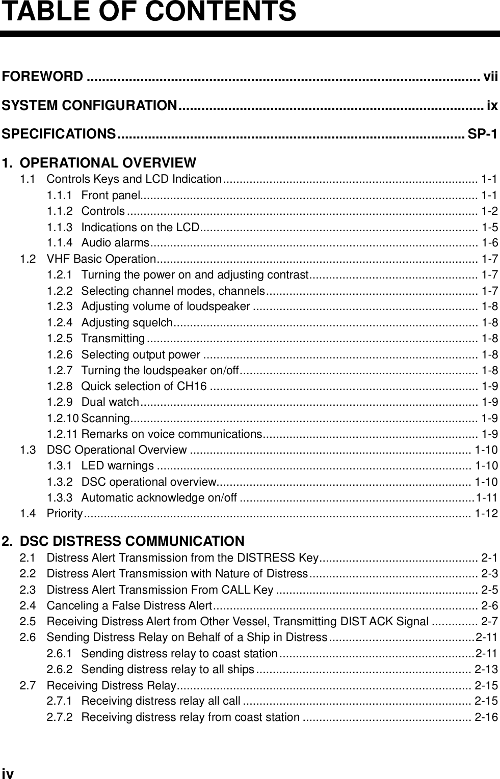     iv TABLE OF CONTENTSFOREWORD ....................................................................................................... vii SYSTEM CONFIGURATION................................................................................ ix SPECIFICATIONS........................................................................................... SP-1 1. OPERATIONAL OVERVIEW 1.1 Controls Keys and LCD Indication............................................................................. 1-1 1.1.1 Front panel...................................................................................................... 1-1 1.1.2 Controls.......................................................................................................... 1-2 1.1.3 Indications on the LCD.................................................................................... 1-5 1.1.4 Audio alarms................................................................................................... 1-6 1.2  VHF Basic Operation................................................................................................. 1-7 1.2.1  Turning the power on and adjusting contrast................................................... 1-7 1.2.2 Selecting channel modes, channels................................................................ 1-7 1.2.3 Adjusting volume of loudspeaker .................................................................... 1-8 1.2.4 Adjusting squelch............................................................................................ 1-8 1.2.5 Transmitting.................................................................................................... 1-8 1.2.6 Selecting output power ................................................................................... 1-8 1.2.7  Turning the loudspeaker on/off........................................................................ 1-8 1.2.8  Quick selection of CH16 ................................................................................. 1-9 1.2.9 Dual watch...................................................................................................... 1-9 1.2.10 Scanning......................................................................................................... 1-9 1.2.11 Remarks on voice communications................................................................. 1-9 1.3 DSC Operational Overview ..................................................................................... 1-10 1.3.1 LED warnings ............................................................................................... 1-10 1.3.2 DSC operational overview............................................................................. 1-10 1.3.3 Automatic acknowledge on/off .......................................................................1-11 1.4 Priority..................................................................................................................... 1-12 2.  DSC DISTRESS COMMUNICATION 2.1  Distress Alert Transmission from the DISTRESS Key................................................ 2-1 2.2  Distress Alert Transmission with Nature of Distress................................................... 2-3 2.3  Distress Alert Transmission From CALL Key ............................................................. 2-5 2.4  Canceling a False Distress Alert................................................................................ 2-6 2.5  Receiving Distress Alert from Other Vessel, Transmitting DIST ACK Signal .............. 2-7 2.6  Sending Distress Relay on Behalf of a Ship in Distress............................................2-11 2.6.1  Sending distress relay to coast station...........................................................2-11 2.6.2  Sending distress relay to all ships................................................................. 2-13 2.7  Receiving Distress Relay......................................................................................... 2-15 2.7.1  Receiving distress relay all call ..................................................................... 2-15 2.7.2  Receiving distress relay from coast station ................................................... 2-16 