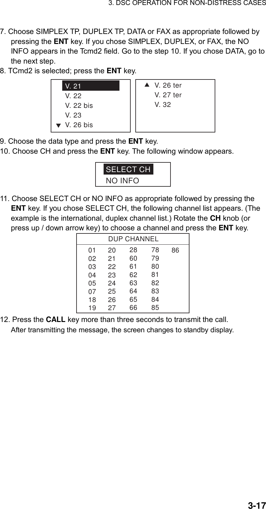 3. DSC OPERATION FOR NON-DISTRESS CASES    3-177. Choose SIMPLEX TP, DUPLEX TP, DATA or FAX as appropriate followed by pressing the ENT key. If you chose SIMPLEX, DUPLEX, or FAX, the NO INFO appears in the Tcmd2 field. Go to the step 10. If you chose DATA, go to the next step. 8. TCmd2 is selected; press the ENT key. SV. 26 terV. 27 terV. 32V. 21V. 22V. 22 bisV. 23V. 26 bisT 9. Choose the data type and press the ENT key. 10. Choose CH and press the ENT key. The following window appears. SELECT CHNO INFO 11. Choose SELECT CH or NO INFO as appropriate followed by pressing the ENT key. If you chose SELECT CH, the following channel list appears. (The example is the international, duplex channel list.) Rotate the CH knob (or press up / down arrow key) to choose a channel and press the ENT key. DUP CHANNEL010203040507181986286061626364656678798081828384852021222324252627 12. Press the CALL key more than three seconds to transmit the call. After transmitting the message, the screen changes to standby display. 