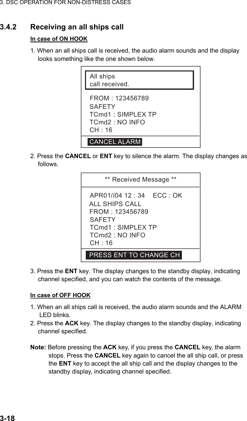 3. DSC OPERATION FOR NON-DISTRESS CASES    3-183.4.2  Receiving an all ships call In case of ON HOOK 1. When an all ships call is received, the audio alarm sounds and the display looks something like the one shown below.   Allshipscallreceived.FROM:123456789SAFETYTCmd1:SIMPLEXTPTCmd2:NOINFOCH:16CANCELALARM 2. Press the CANCEL or ENT key to silence the alarm. The display changes as follows. **ReceivedMessage**APR01/í0412:34ECC:OKALLSHIPSCALLSAFETYTCmd1:SIMPLEXTPTCmd2:NOINFOCH:16FROM:123456789PRESSENTTOCHANGECH 3. Press the ENT key. The display changes to the standby display, indicating channel specified, and you can watch the contents of the message.  In case of OFF HOOK 1. When an all ships call is received, the audio alarm sounds and the ALARM LED blinks.   2. Press the ACK key. The display changes to the standby display, indicating channel specified.  Note: Before pressing the ACK key, if you press the CANCEL key, the alarm stops. Press the CANCEL key again to cancel the all ship call, or press the ENT key to accept the all ship call and the display changes to the standby display, indicating channel specified.  