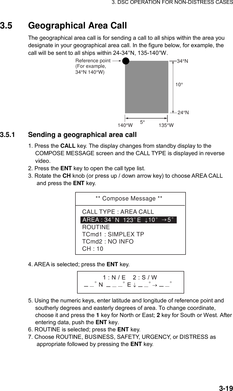 3. DSC OPERATION FOR NON-DISTRESS CASES    3-193.5  Geographical Area Call   The geographical area call is for sending a call to all ships within the area you designate in your geographical area call. In the figure below, for example, the call will be sent to all ships within 24-34°N, 135-140°W.    Reference point(For example, 34°N 140°W)5° 140°W135°W10°34°N24°N 3.5.1  Sending a geographical area call   1. Press the CALL key. The display changes from standby display to the COMPOSE MESSAGE screen and the CALL TYPE is displayed in reverse video. 2. Press the ENT key to open the call type list. 3. Rotate the CH knob (or press up / down arrow key) to choose AREA CALL and press the ENT key. ** Compose Message **CALL TYPE : AREA CALLROUTINETCmd1 : SIMPLEX TPTCmd2 : NO INFOCH : 10AREA : 34°N  123°E↓10°→5° 4. AREA is selected; press the ENT key.  5. Using the numeric keys, enter latitude and longitude of reference point and southerly degrees and easterly degrees of area. To change coordinate, choose it and press the 1 key for North or East; 2 key for South or West. After entering data, push the ENT key.   6. ROUTINE is selected; press the ENT key. 7. Choose ROUTINE, BUSINESS, SAFETY, URGENCY, or DISTRESS as appropriate followed by pressing the ENT key. 