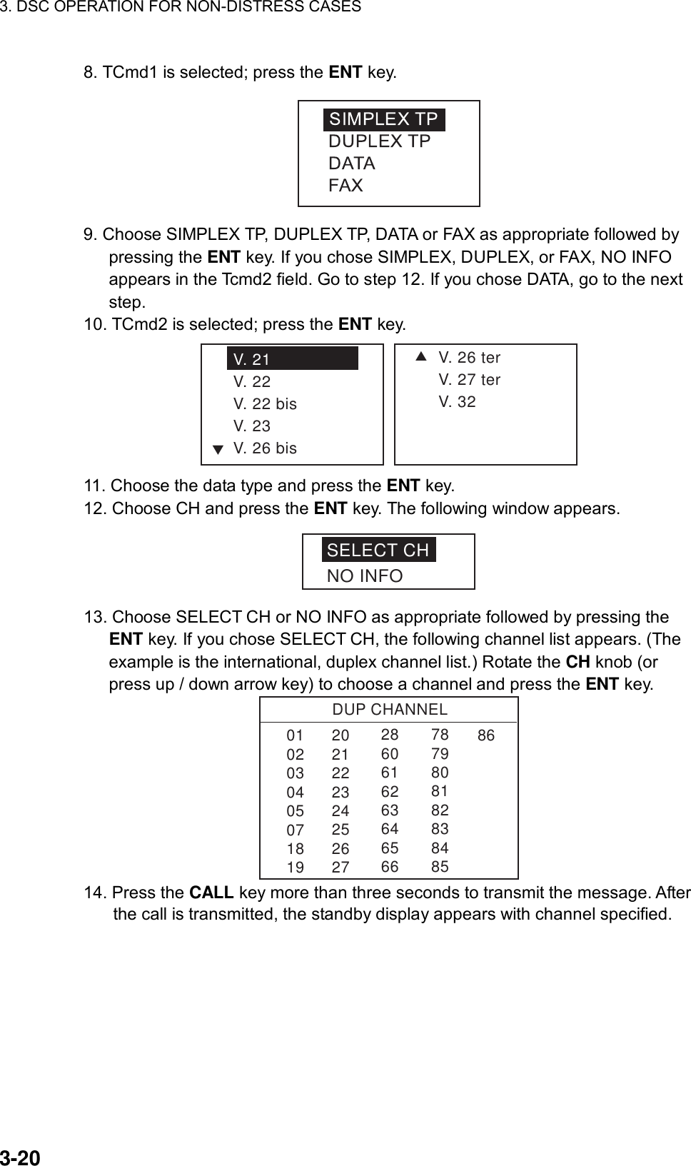 3. DSC OPERATION FOR NON-DISTRESS CASES    3-20 8. TCmd1 is selected; press the ENT key.  9. Choose SIMPLEX TP, DUPLEX TP, DATA or FAX as appropriate followed by pressing the ENT key. If you chose SIMPLEX, DUPLEX, or FAX, NO INFO appears in the Tcmd2 field. Go to step 12. If you chose DATA, go to the next step. 10. TCmd2 is selected; press the ENT key. SV. 26 terV. 27 terV. 32V. 21V. 22V. 22 bisV. 23V. 26 bisT 11. Choose the data type and press the ENT key. 12. Choose CH and press the ENT key. The following window appears. SELECT CHNO INFO 13. Choose SELECT CH or NO INFO as appropriate followed by pressing the ENT key. If you chose SELECT CH, the following channel list appears. (The example is the international, duplex channel list.) Rotate the CH knob (or press up / down arrow key) to choose a channel and press the ENT key. DUP CHANNEL010203040507181986286061626364656678798081828384852021222324252627 14. Press the CALL key more than three seconds to transmit the message. After the call is transmitted, the standby display appears with channel specified. 