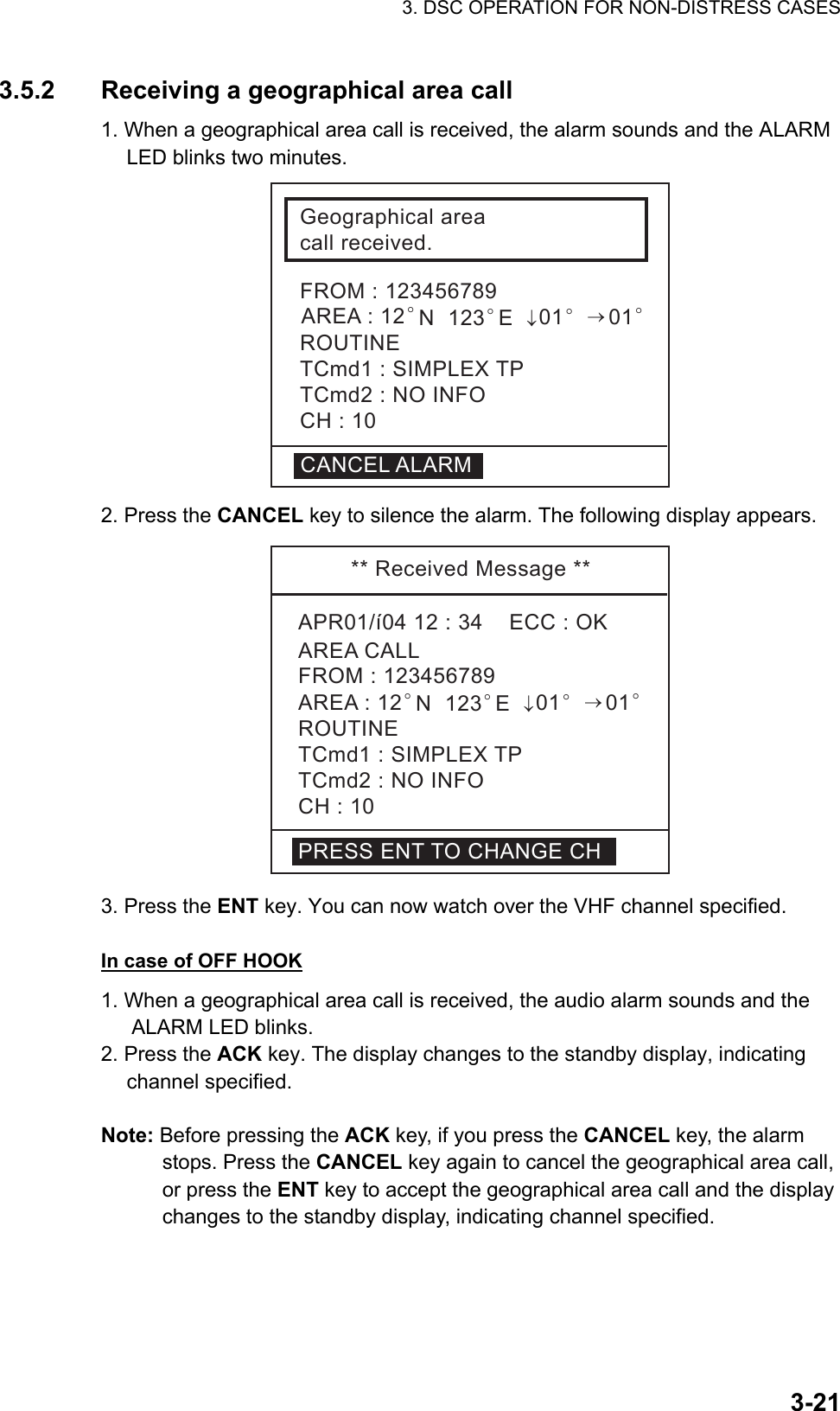 3. DSC OPERATION FOR NON-DISTRESS CASES    3-213.5.2  Receiving a geographical area call   1. When a geographical area call is received, the alarm sounds and the ALARM LED blinks two minutes. Geographicalareacallreceived.FROM:123456789ROUTINETCmd1:SIMPLEXTPTCmd2:NOINFOCH:10CANCELALARMAREA:12°N123°E↓01°→01° 2. Press the CANCEL key to silence the alarm. The following display appears. **ReceivedMessage**APR01/í0412:34ECC:OKAREACALLROUTINETCmd1:SIMPLEXTPTCmd2:NOINFOCH:10FROM:123456789AREA:12°N123°E↓01°→01°PRESSENTTOCHANGECH 3. Press the ENT key. You can now watch over the VHF channel specified.  In case of OFF HOOK 1. When a geographical area call is received, the audio alarm sounds and the ALARM LED blinks.   2. Press the ACK key. The display changes to the standby display, indicating channel specified.  Note: Before pressing the ACK key, if you press the CANCEL key, the alarm stops. Press the CANCEL key again to cancel the geographical area call, or press the ENT key to accept the geographical area call and the display changes to the standby display, indicating channel specified.   