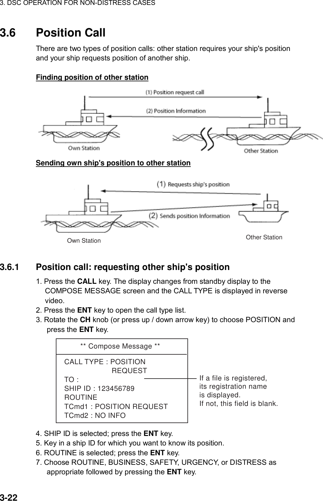 3. DSC OPERATION FOR NON-DISTRESS CASES    3-22 3.6 Position Call  There are two types of position calls: other station requires your ship&apos;s position and your ship requests position of another ship.  Finding position of other station  Sending own ship&apos;s position to other station Other StationOwn Station  3.6.1  Position call: requesting other ship&apos;s position   1. Press the CALL key. The display changes from standby display to the COMPOSE MESSAGE screen and the CALL TYPE is displayed in reverse video. 2. Press the ENT key to open the call type list. 3. Rotate the CH knob (or press up / down arrow key) to choose POSITION and press the ENT key. ** Compose Message **CALL TYPE : POSITION                      REQUESTTO : SHIP ID : 123456789ROUTINETCmd1 : POSITION REQUESTTCmd2 : NO INFOIf a file is registered,its registration nameis displayed.If not, this field is blank. 4. SHIP ID is selected; press the ENT key. 5. Key in a ship ID for which you want to know its position. 6. ROUTINE is selected; press the ENT key. 7. Choose ROUTINE, BUSINESS, SAFETY, URGENCY, or DISTRESS as appropriate followed by pressing the ENT key. 