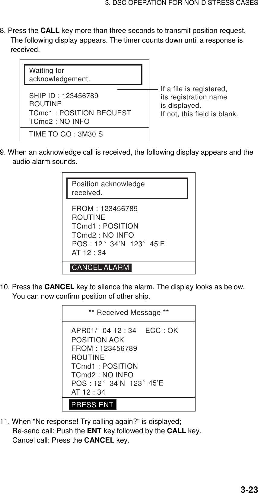 3. DSC OPERATION FOR NON-DISTRESS CASES    3-238. Press the CALL key more than three seconds to transmit position request. The following display appears. The timer counts down until a response is received. Waiting foracknowledgement.SHIP ID : 123456789ROUTINETCmd1 : POSITION REQUESTTCmd2 : NO INFOTIME TO GO : 3M30 SIf a file is registered,its registration nameis displayed.If not, this field is blank. 9. When an acknowledge call is received, the following display appears and the audio alarm sounds. Position acknowledgereceived.TCmd1 : POSITIONTCmd2 : NO INFOFROM : 123456789ROUTINECANCEL ALARMAT 12 : 34POS : 12° 34’N  123° 45’E 10. Press the CANCEL key to silence the alarm. The display looks as below. You can now confirm position of other ship.   ** Received Message **APR01/04 12 : 34    ECC : OKPOSITION ACKAT 12 : 34TCmd1 : POSITIONTCmd2 : NO INFOROUTINEFROM : 123456789POS : 12° 34’N  123° 45’EPRESS ENT 11. When &quot;No response! Try calling again?&quot; is displayed;   Re-send call: Push the ENT key followed by the CALL key.   Cancel call: Press the CANCEL key.     