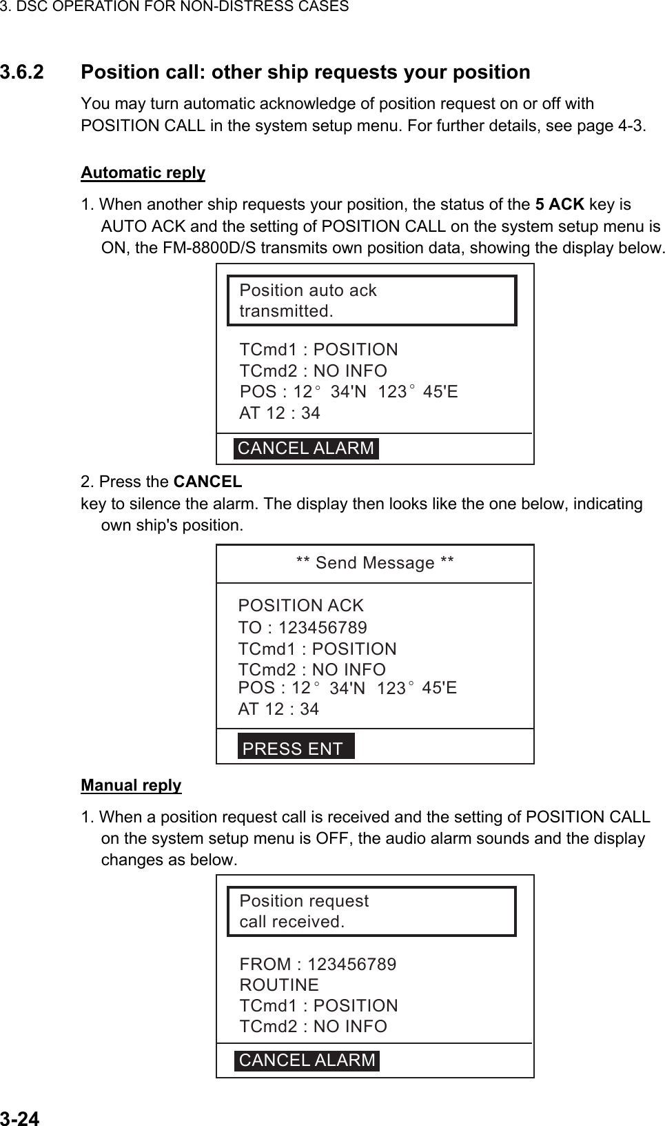 3. DSC OPERATION FOR NON-DISTRESS CASES    3-243.6.2  Position call: other ship requests your position   You may turn automatic acknowledge of position request on or off with POSITION CALL in the system setup menu. For further details, see page 4-3.     Automatic reply 1. When another ship requests your position, the status of the 5 ACK key is AUTO ACK and the setting of POSITION CALL on the system setup menu is ON, the FM-8800D/S transmits own position data, showing the display below. Positionautoacktransmitted.TCmd1:POSITIONTCmd2:NOINFOCANCELALARMAT12:34POS:12°34&apos;N123°45&apos;E 2. Press the CANCEL  key to silence the alarm. The display then looks like the one below, indicating own ship&apos;s position. **SendMessage**POSITIONACKTCmd1:POSITIONTCmd2:NOINFOAT12:34TO:123456789POS:12 °34&apos;N123°45&apos;EPRESSENT Manual reply 1. When a position request call is received and the setting of POSITION CALL on the system setup menu is OFF, the audio alarm sounds and the display changes as below. Positionrequestcallreceived.TCmd1:POSITIONTCmd2:NOINFOFROM:123456789ROUTINECANCELALARM 