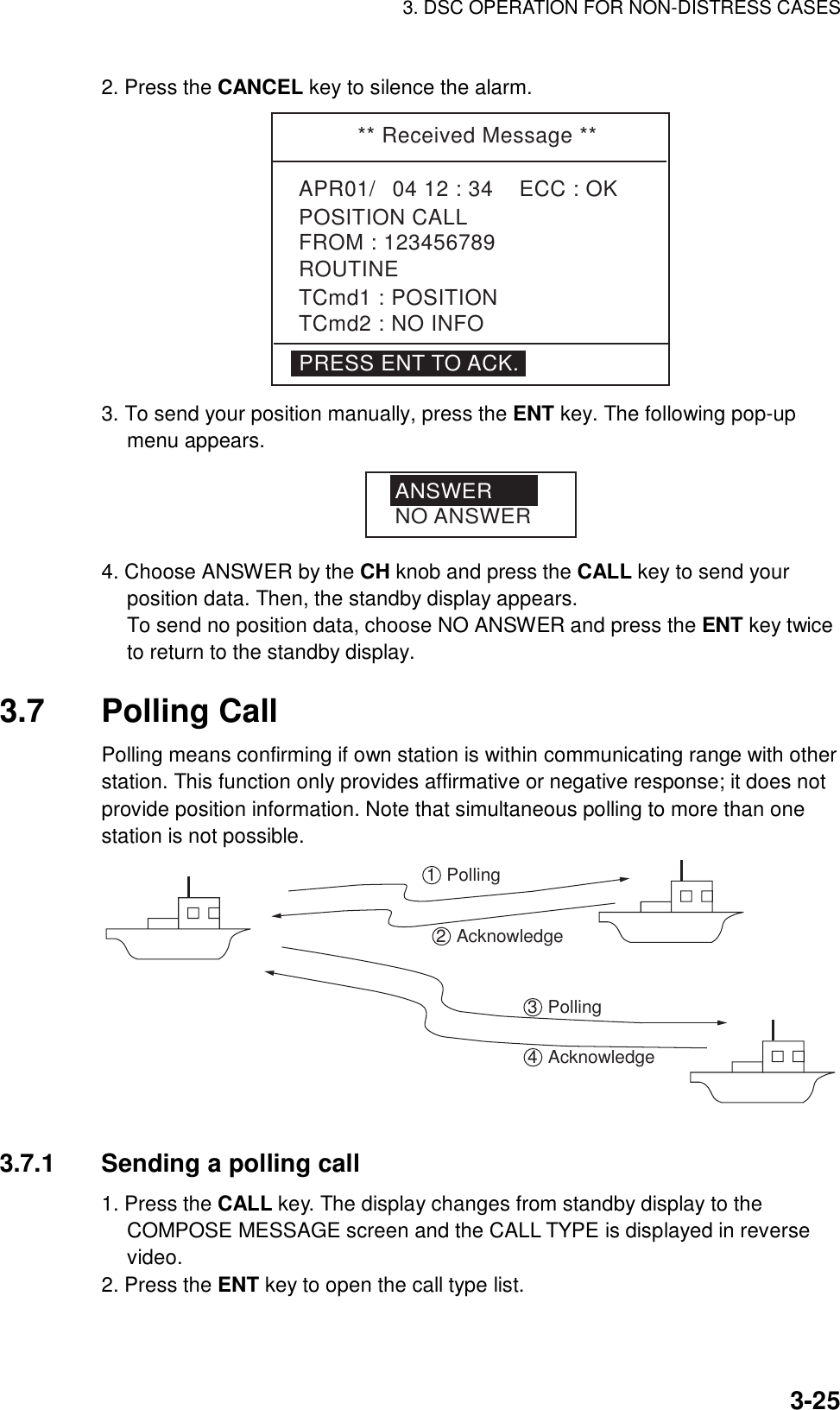 3. DSC OPERATION FOR NON-DISTRESS CASES    3-252. Press the CANCEL key to silence the alarm. ** Received Message **APR01/04 12 : 34    ECC : OK    POSITION CALLTCmd1 : POSITIONTCmd2 : NO INFOROUTINEFROM : 123456789PRESS ENT TO ACK. 3. To send your position manually, press the ENT key. The following pop-up menu appears. ANSWERNO ANSWER 4. Choose ANSWER by the CH knob and press the CALL key to send your position data. Then, the standby display appears. To send no position data, choose NO ANSWER and press the ENT key twice to return to the standby display.  3.7 Polling Call  Polling means confirming if own station is within communicating range with other station. This function only provides affirmative or negative response; it does not provide position information. Note that simultaneous polling to more than one station is not possible.   1Polling2Acknowledge3Polling4Acknowledge   3.7.1  Sending a polling call   1. Press the CALL key. The display changes from standby display to the COMPOSE MESSAGE screen and the CALL TYPE is displayed in reverse video. 2. Press the ENT key to open the call type list. 