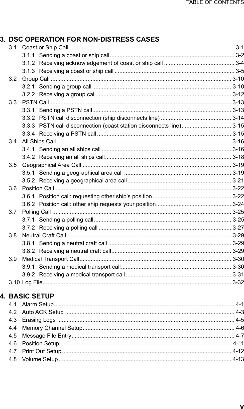 TABLE OF CONTENTS    v 3.  DSC OPERATION FOR NON-DISTRESS CASES 3.1  Coast or Ship Call ....................................................................................................... 3-1 3.1.1  Sending a coast or ship call.............................................................................. 3-2 3.1.2  Receiving acknowledgement of coast or ship call ............................................ 3-4 3.1.3  Receiving a coast or ship call ........................................................................... 3-5 3.2 Group Call ................................................................................................................. 3-10 3.2.1  Sending a group call ....................................................................................... 3-10 3.2.2  Receiving a group call .................................................................................... 3-12 3.3 PSTN Call.................................................................................................................. 3-13 3.3.1  Sending a PSTN call....................................................................................... 3-13 3.3.2  PSTN call disconnection (ship disconnects line) ............................................ 3-14 3.3.3  PSTN call disconnection (coast station disconnects line)............................... 3-15 3.3.4  Receiving a PSTN call .................................................................................... 3-15 3.4  All Ships Call ............................................................................................................. 3-16 3.4.1  Sending an all ships call ................................................................................. 3-16 3.4.2  Receiving an all ships call............................................................................... 3-18 3.5 Geographical Area Call ............................................................................................. 3-19 3.5.1  Sending a geographical area call ................................................................... 3-19 3.5.2  Receiving a geographical area call................................................................. 3-21 3.6 Position Call .............................................................................................................. 3-22 3.6.1  Position call: requesting other ship’s position ................................................. 3-22 3.6.2  Position call: other ship requests your position............................................... 3-24 3.7 Polling Call ................................................................................................................ 3-25 3.7.1  Sending a polling call...................................................................................... 3-25 3.7.2  Receiving a polling call ................................................................................... 3-27 3.8  Neutral Craft Call....................................................................................................... 3-29 3.8.1  Sending a neutral craft call ............................................................................. 3-29 3.8.2  Receiving a neutral craft call........................................................................... 3-29 3.9 Medical Transport Call............................................................................................... 3-30 3.9.1  Sending a medical transport call..................................................................... 3-30 3.9.2  Receiving a medical transport call .................................................................. 3-31 3.10 Log File...................................................................................................................... 3-32 4. BASIC SETUP 4.1 Alarm Setup.................................................................................................................4-1 4.2 Auto ACK Setup .......................................................................................................... 4-3 4.3 Erasing Logs ............................................................................................................... 4-5 4.4  Memory Channel Setup............................................................................................... 4-6 4.5  Message File Entry...................................................................................................... 4-7 4.6 Position Setup ............................................................................................................4-11 4.7  Print Out Setup.......................................................................................................... 4-12 4.8 Volume Setup ............................................................................................................ 4-13 