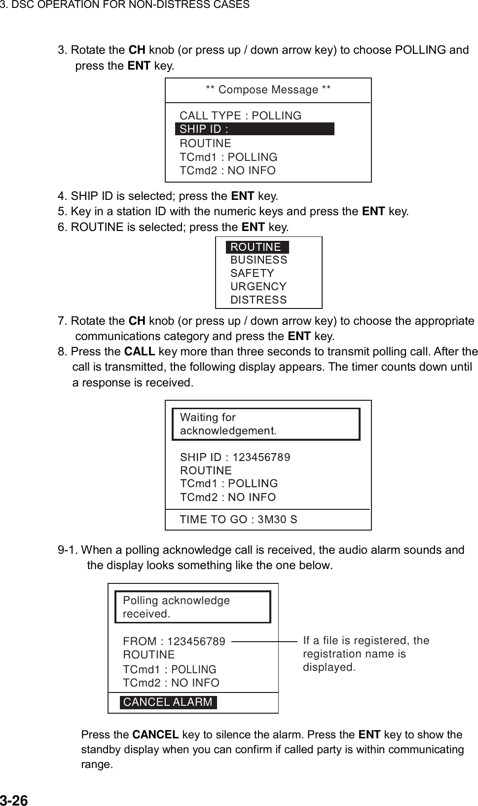 3. DSC OPERATION FOR NON-DISTRESS CASES    3-26 3. Rotate the CH knob (or press up / down arrow key) to choose POLLING and press the ENT key. ** Compose Message **SHIP ID : TCmd1 : POLLINGTCmd2 : NO INFOROUTINECALL TYPE : POLLING 4. SHIP ID is selected; press the ENT key. 5. Key in a station ID with the numeric keys and press the ENT key. 6. ROUTINE is selected; press the ENT key.  7. Rotate the CH knob (or press up / down arrow key) to choose the appropriate communications category and press the ENT key. 8. Press the CALL key more than three seconds to transmit polling call. After the call is transmitted, the following display appears. The timer counts down until a response is received.  9-1. When a polling acknowledge call is received, the audio alarm sounds and the display looks something like the one below. Polling acknowledgereceived.FROM : 123456789ROUTINETCmd1 : POLLINGTCmd2 : NO INFOCANCEL ALARMIf a file is registered, theregistration name is displayed. Press the CANCEL key to silence the alarm. Press the ENT key to show the standby display when you can confirm if called party is within communicating range.  