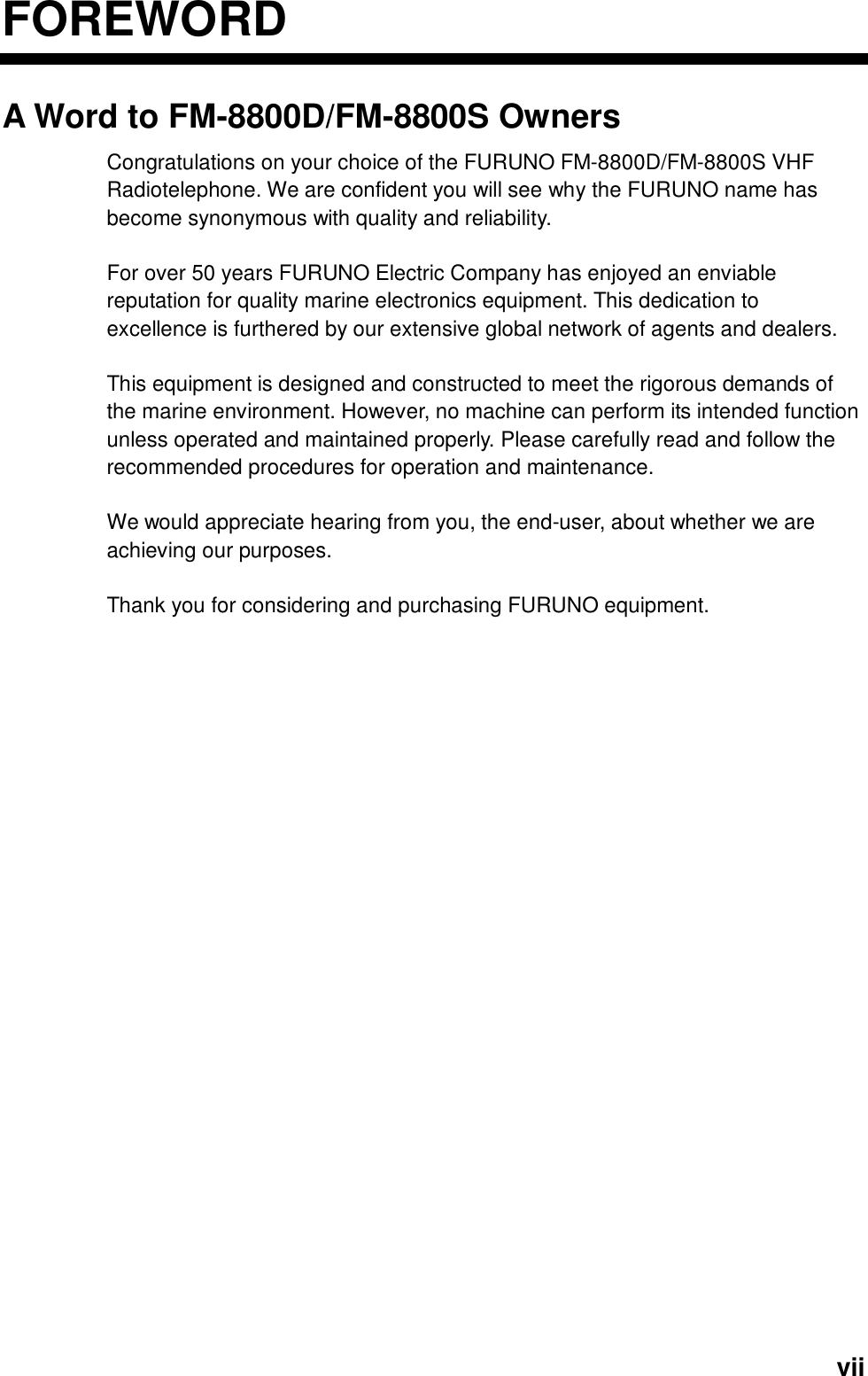  viiFOREWORDA Word to FM-8800D/FM-8800S Owners Congratulations on your choice of the FURUNO FM-8800D/FM-8800S VHF Radiotelephone. We are confident you will see why the FURUNO name has become synonymous with quality and reliability.  For over 50 years FURUNO Electric Company has enjoyed an enviable reputation for quality marine electronics equipment. This dedication to excellence is furthered by our extensive global network of agents and dealers.  This equipment is designed and constructed to meet the rigorous demands of the marine environment. However, no machine can perform its intended function unless operated and maintained properly. Please carefully read and follow the recommended procedures for operation and maintenance.    We would appreciate hearing from you, the end-user, about whether we are achieving our purposes.  Thank you for considering and purchasing FURUNO equipment.   