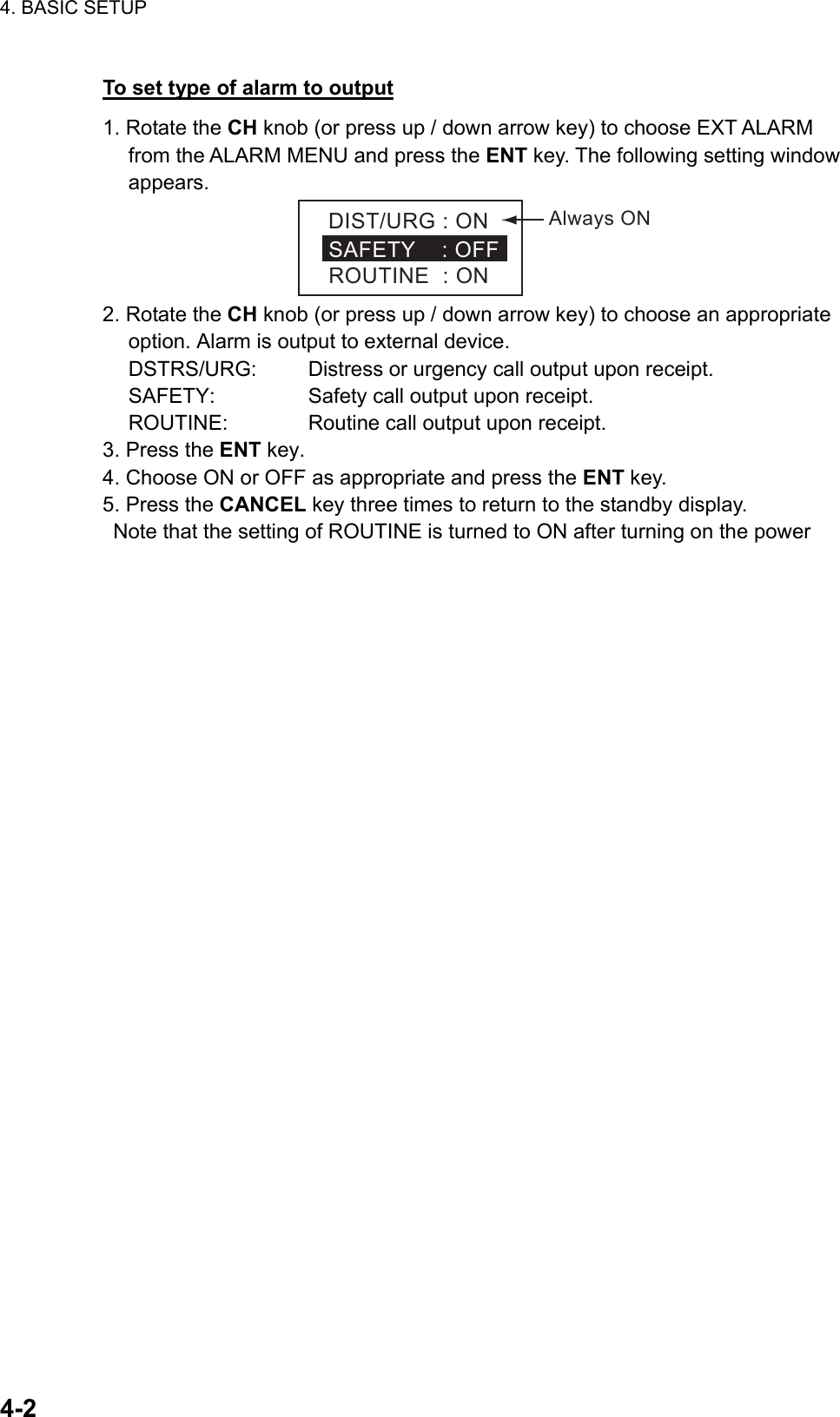 4. BASIC SETUP    4-2To set type of alarm to output 1. Rotate the CH knob (or press up / down arrow key) to choose EXT ALARM from the ALARM MENU and press the ENT key. The following setting window appears. DIST/URG:ONSAFETY:OFFROUTINE:ONAlwaysON 2. Rotate the CH knob (or press up / down arrow key) to choose an appropriate option. Alarm is output to external device. DSTRS/URG:    Distress or urgency call output upon receipt. SAFETY:     Safety call output upon receipt. ROUTINE:   Routine call output upon receipt. 3. Press the ENT key. 4. Choose ON or OFF as appropriate and press the ENT key. 5. Press the CANCEL key three times to return to the standby display.   Note that the setting of ROUTINE is turned to ON after turning on the power 