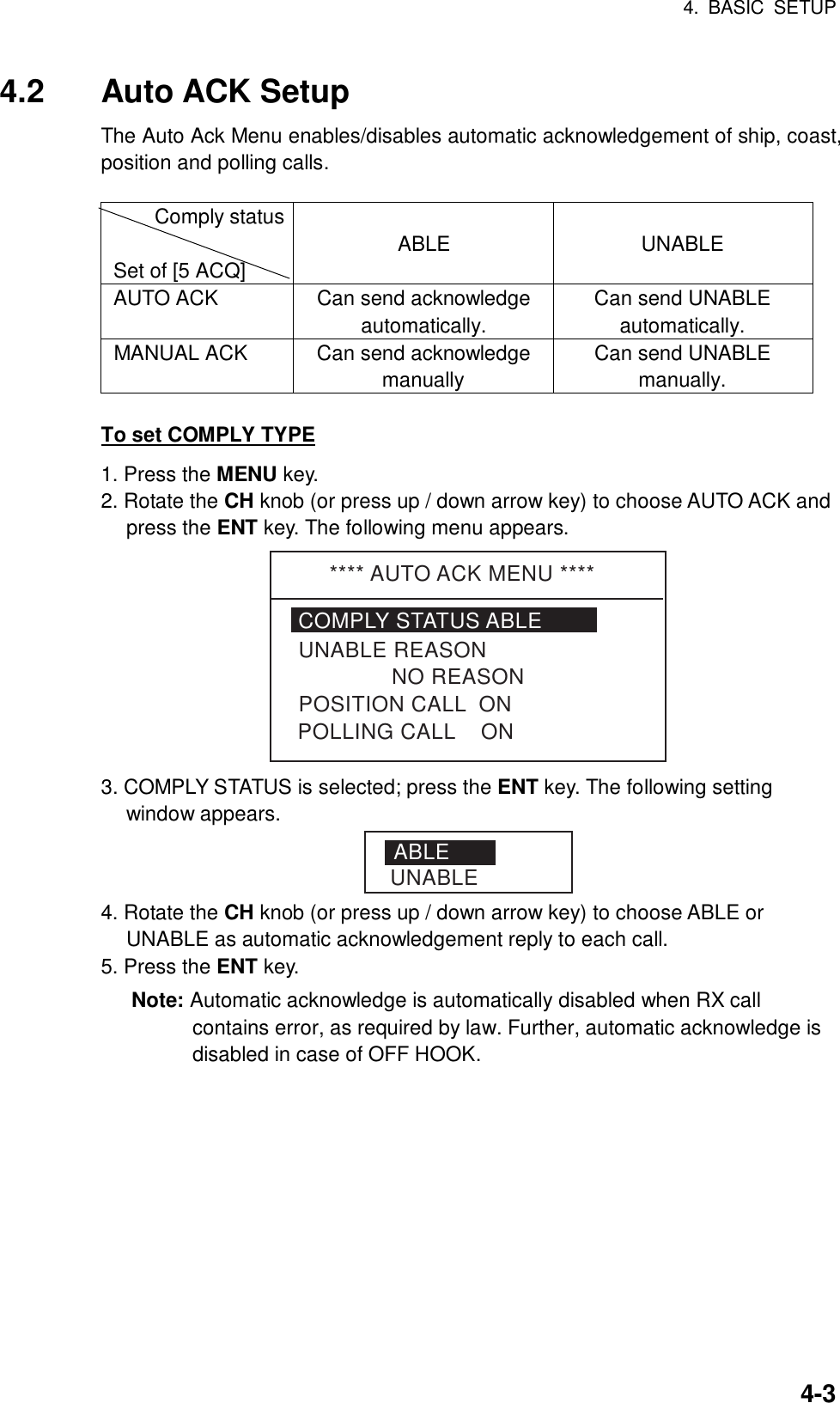 4. BASIC SETUP    4-34.2 Auto ACK Setup The Auto Ack Menu enables/disables automatic acknowledgement of ship, coast, position and polling calls.  Comply status  Set of [5 ACQ]  ABLE  UNABLE AUTO ACK  Can send acknowledge automatically. Can send UNABLE automatically. MANUAL ACK  Can send acknowledge manually Can send UNABLE manually.  To set COMPLY TYPE 1. Press the MENU key. 2. Rotate the CH knob (or press up / down arrow key) to choose AUTO ACK and press the ENT key. The following menu appears. **** AUTO ACK MENU ****COMPLY STATUS ABLE               NO REASONPOSITION CALL  ONUNABLE REASONPOLLING CALL    ON 3. COMPLY STATUS is selected; press the ENT key. The following setting window appears. ABLEUNABLE 4. Rotate the CH knob (or press up / down arrow key) to choose ABLE or UNABLE as automatic acknowledgement reply to each call. 5. Press the ENT key. Note: Automatic acknowledge is automatically disabled when RX call contains error, as required by law. Further, automatic acknowledge is disabled in case of OFF HOOK.   