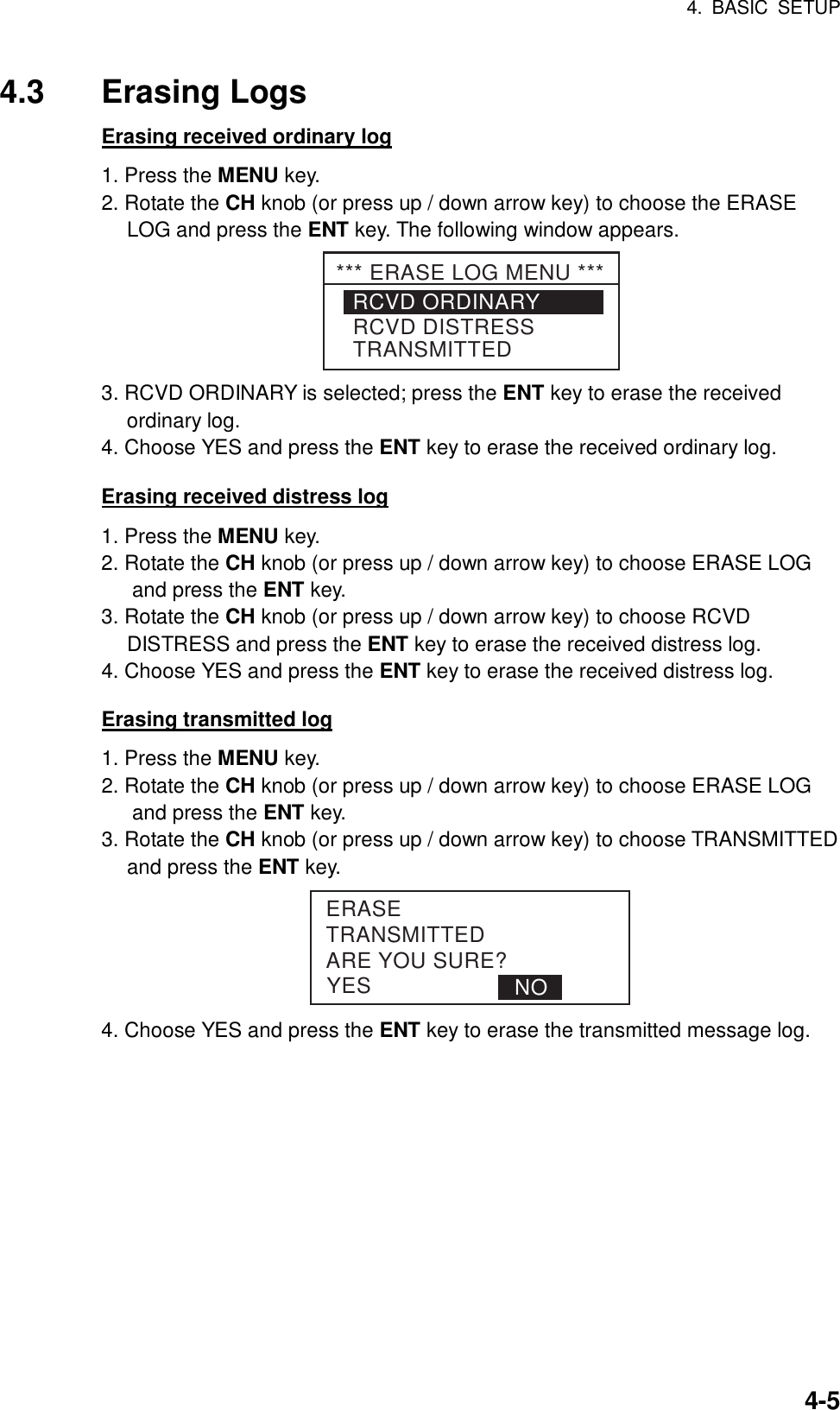 4. BASIC SETUP    4-54.3 Erasing Logs Erasing received ordinary log 1. Press the MENU key. 2. Rotate the CH knob (or press up / down arrow key) to choose the ERASE LOG and press the ENT key. The following window appears. RCVD ORDINARYRCVD DISTRESSTRANSMITTED*** ERASE LOG MENU *** 3. RCVD ORDINARY is selected; press the ENT key to erase the received ordinary log. 4. Choose YES and press the ENT key to erase the received ordinary log.  Erasing received distress log 1. Press the MENU key. 2. Rotate the CH knob (or press up / down arrow key) to choose ERASE LOG and press the ENT key. 3. Rotate the CH knob (or press up / down arrow key) to choose RCVD DISTRESS and press the ENT key to erase the received distress log. 4. Choose YES and press the ENT key to erase the received distress log.  Erasing transmitted log 1. Press the MENU key. 2. Rotate the CH knob (or press up / down arrow key) to choose ERASE LOG and press the ENT key. 3. Rotate the CH knob (or press up / down arrow key) to choose TRANSMITTED   and press the ENT key. YESERASETRANSMITTEDARE YOU SURE?NO 4. Choose YES and press the ENT key to erase the transmitted message log.  