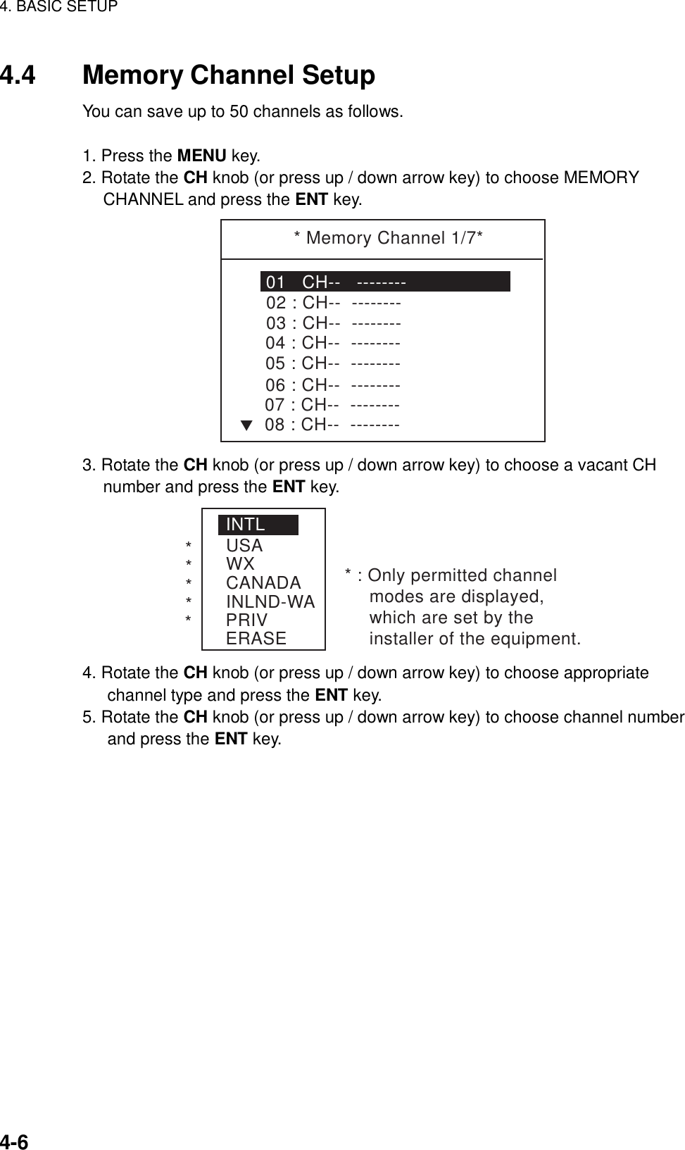 4. BASIC SETUP    4-6 4.4  Memory Channel Setup You can save up to 50 channels as follows.    1. Press the MENU key. 2. Rotate the CH knob (or press up / down arrow key) to choose MEMORY CHANNEL and press the ENT key. * Memory Channel 1/7*01   CH--   --------02 : CH--  --------T03 : CH--  --------04 : CH--  --------05 : CH--  --------06 : CH--  --------07 : CH--  --------08 : CH--  -------- 3. Rotate the CH knob (or press up / down arrow key) to choose a vacant CH number and press the ENT key. INTLUSAWXCANADAINLND-WAPRIVERASE****** : Only permitted channel modes are displayed, which are set by the installer of the equipment. 4. Rotate the CH knob (or press up / down arrow key) to choose appropriate channel type and press the ENT key. 5. Rotate the CH knob (or press up / down arrow key) to choose channel number and press the ENT key.  