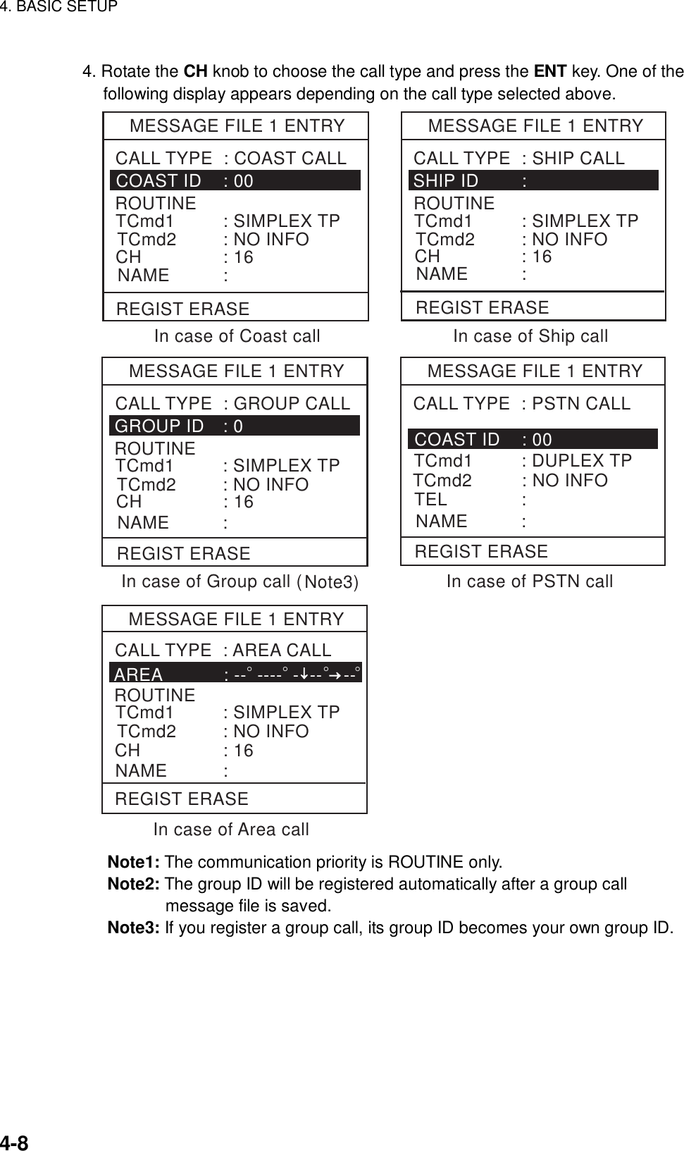 4. BASIC SETUP    4-8 4. Rotate the CH knob to choose the call type and press the ENT key. One of the following display appears depending on the call type selected above. MESSAGE FILE 1 ENTRYCOAST ID    : 00ROUTINECH               : 16CALL TYPE  : COAST CALLNAME          :TCmd1         : SIMPLEX TPTCmd2         : NO INFOMESSAGE FILE 1 ENTRYSHIP ID        : ROUTINECH               : 16CALL TYPE  : SHIP CALLNAME          :In case of Coast call In case of Ship callMESSAGE FILE 1 ENTRYGROUP ID   : 0CALL TYPE  : GROUP CALLNAME          :MESSAGE FILE 1 ENTRYCOAST ID    : 00TCmd2         : NO INFOTEL              :CALL TYPE  : PSTN CALLNAME          :In case of Group call (In case of Area callIn case of PSTN callTCmd1         : DUPLEX TPMESSAGE FILE 1 ENTRYAREA           : --  ----  -  --    -- ROUTINECH               : 16CALL TYPE  : AREA CALLNAME          :°↓ →°°°REGIST ERASE REGIST ERASEREGIST ERASE REGIST ERASEREGIST ERASEROUTINECH               : 16TCmd1         : SIMPLEX TPTCmd2         : NO INFOTCmd1         : SIMPLEX TPTCmd2         : NO INFOTCmd1         : SIMPLEX TPTCmd2         : NO INFONote3) Note1: The communication priority is ROUTINE only. Note2: The group ID will be registered automatically after a group call message file is saved. Note3: If you register a group call, its group ID becomes your own group ID.  