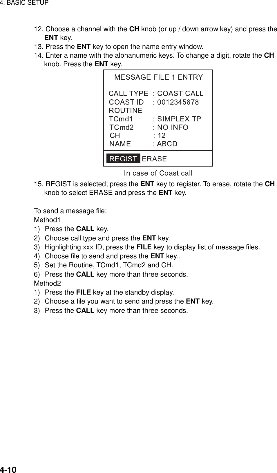 4. BASIC SETUP    4-10 12. Choose a channel with the CH knob (or up / down arrow key) and press the ENT key. 13. Press the ENT key to open the name entry window. 14. Enter a name with the alphanumeric keys. To change a digit, rotate the CH knob. Press the ENT key.  15. REGIST is selected; press the ENT key to register. To erase, rotate the CH knob to select ERASE and press the ENT key.  To send a message file: Method1 1) Press the CALL key. 2)  Choose call type and press the ENT key. 3)  Highlighting xxx ID, press the FILE key to display list of message files. 4)  Choose file to send and press the ENT key.. 5)  Set the Routine, TCmd1, TCmd2 and CH. 6) Press the CALL key more than three seconds. Method2 1) Press the FILE key at the standby display. 2)  Choose a file you want to send and press the ENT key. 3) Press the CALL key more than three seconds.  