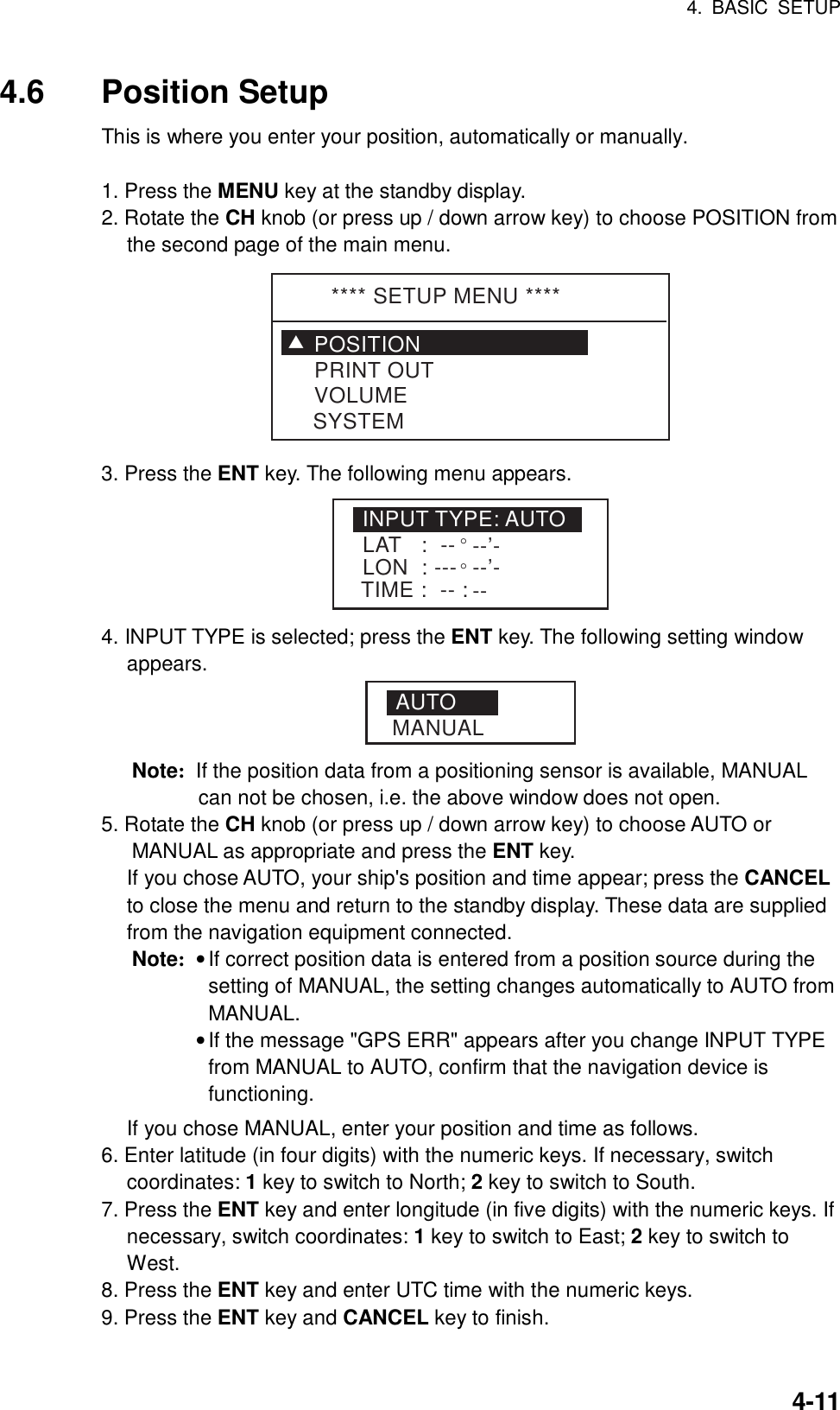 4. BASIC SETUP    4-114.6 Position Setup This is where you enter your position, automatically or manually.  1. Press the MENU key at the standby display. 2. Rotate the CH knob (or press up / down arrow key) to choose POSITION from the second page of the main menu.   **** SETUP MENU ****POSITIONVOLUMEPRINT OUTSYSTEMT 3. Press the ENT key. The following menu appears. INPUT TYPE: AUTOLAT   :  -- °--’-LON  : ---°--’-TIME :  -- : -- 4. INPUT TYPE is selected; press the ENT key. The following setting window appears. AUTOMANUAL Note:  If the position data from a positioning sensor is available, MANUAL can not be chosen, i.e. the above window does not open. 5. Rotate the CH knob (or press up / down arrow key) to choose AUTO or MANUAL as appropriate and press the ENT key.     If you chose AUTO, your ship&apos;s position and time appear; press the CANCEL to close the menu and return to the standby display. These data are supplied from the navigation equipment connected. Note: • If correct position data is entered from a position source during the setting of MANUAL, the setting changes automatically to AUTO from MANUAL.  • If the message &quot;GPS ERR&quot; appears after you change INPUT TYPE from MANUAL to AUTO, confirm that the navigation device is functioning.   If you chose MANUAL, enter your position and time as follows. 6. Enter latitude (in four digits) with the numeric keys. If necessary, switch coordinates: 1 key to switch to North; 2 key to switch to South. 7. Press the ENT key and enter longitude (in five digits) with the numeric keys. If necessary, switch coordinates: 1 key to switch to East; 2 key to switch to West. 8. Press the ENT key and enter UTC time with the numeric keys. 9. Press the ENT key and CANCEL key to finish.    