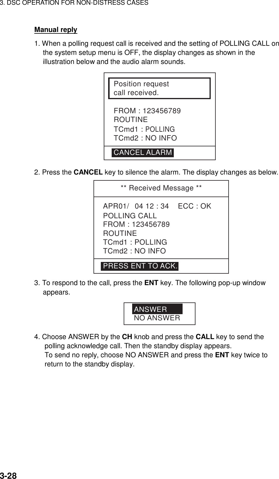 3. DSC OPERATION FOR NON-DISTRESS CASES    3-28 Manual reply 1. When a polling request call is received and the setting of POLLING CALL on the system setup menu is OFF, the display changes as shown in the illustration below and the audio alarm sounds. Position requestcall received.FROM : 123456789ROUTINETCmd1 : POLLINGTCmd2 : NO INFOCANCEL ALARM 2. Press the CANCEL key to silence the alarm. The display changes as below.  ** Received Message **APR01/04 12 : 34    ECC : OK    POLLING CALLROUTINETCmd1 : POLLINGTCmd2 : NO INFOFROM : 123456789PRESS ENT TO ACK. 3. To respond to the call, press the ENT key. The following pop-up window appears. ANSWERNO ANSWER 4. Choose ANSWER by the CH knob and press the CALL key to send the polling acknowledge call. Then the standby display appears. To send no reply, choose NO ANSWER and press the ENT key twice to return to the standby display. 