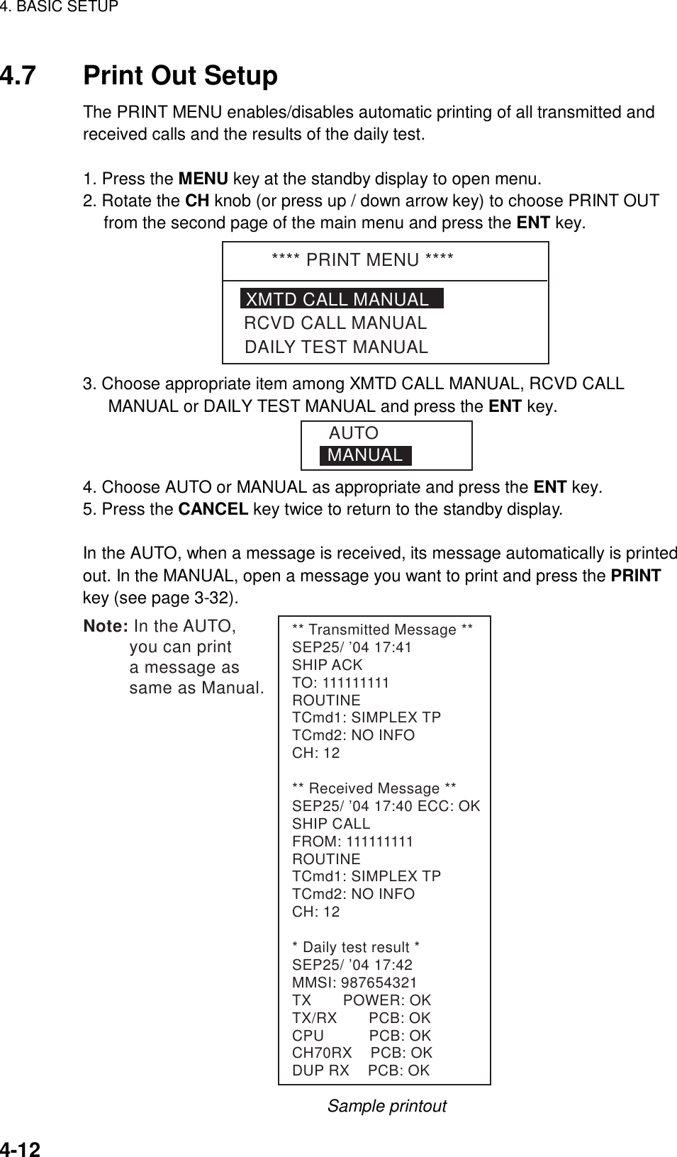 4. BASIC SETUP    4-12 4.7  Print Out Setup The PRINT MENU enables/disables automatic printing of all transmitted and received calls and the results of the daily test.    1. Press the MENU key at the standby display to open menu. 2. Rotate the CH knob (or press up / down arrow key) to choose PRINT OUT from the second page of the main menu and press the ENT key. **** PRINT MENU ****XMTD CALL MANUALDAILY TEST MANUALRCVD CALL MANUAL 3. Choose appropriate item among XMTD CALL MANUAL, RCVD CALL MANUAL or DAILY TEST MANUAL and press the ENT key. MANUALAUTO 4. Choose AUTO or MANUAL as appropriate and press the ENT key. 5. Press the CANCEL key twice to return to the standby display.  In the AUTO, when a message is received, its message automatically is printed out. In the MANUAL, open a message you want to print and press the PRINT key (see page 3-32). ** Transmitted Message **SEP25/ ’04 17:41SHIP ACKTO: 111111111ROUTINETCmd1: SIMPLEX TPTCmd2: NO INFOCH: 12** Received Message **SEP25/ ’04 17:40 ECC: OKSHIP CALLFROM: 111111111ROUTINETCmd1: SIMPLEX TPTCmd2: NO INFOCH: 12* Daily test result *SEP25/ ’04 17:42MMSI: 987654321TX       POWER: OKTX/RX       PCB: OKCPU          PCB: OKCH70RX    PCB: OKDUP RX    PCB: OKNote: In the AUTO,          you can print          a message as          same as Manual. Sample printout 