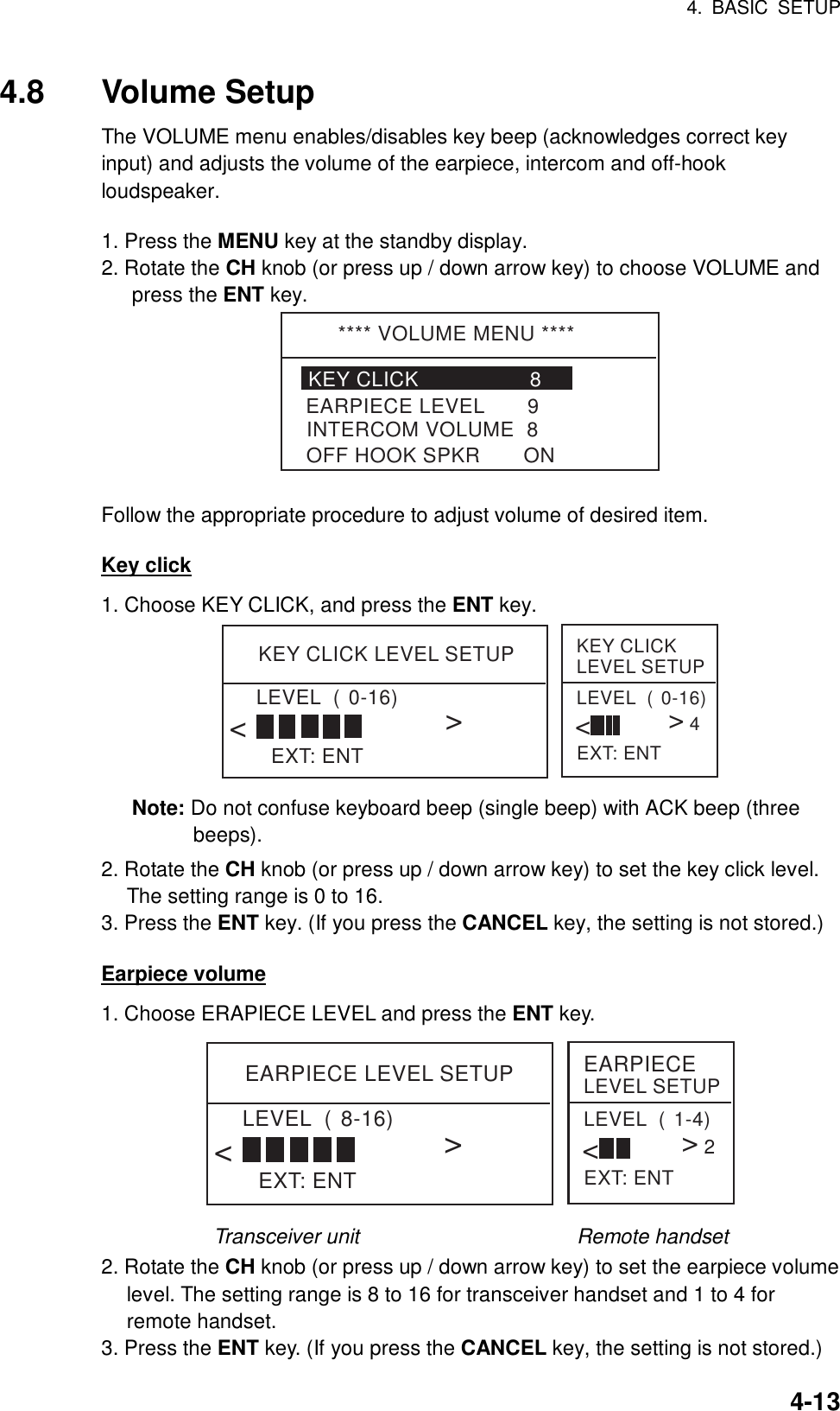 4. BASIC SETUP    4-134.8 Volume Setup The VOLUME menu enables/disables key beep (acknowledges correct key input) and adjusts the volume of the earpiece, intercom and off-hook loudspeaker.   1. Press the MENU key at the standby display. 2. Rotate the CH knob (or press up / down arrow key) to choose VOLUME and press the ENT key. **** VOLUME MENU ****KEY CLICK                  8INTERCOM VOLUME  8EARPIECE LEVEL       9OFF HOOK SPKR       ON  Follow the appropriate procedure to adjust volume of desired item.  Key click 1. Choose KEY CLICK, and press the ENT key. KEY CLICK LEVEL SETUPEXT: ENTLEVEL  (0-16)&lt;&lt;KEY CLICK LEVEL SETUPEXT: ENTLEVEL  (0-16)&lt;&lt;4 Note: Do not confuse keyboard beep (single beep) with ACK beep (three beeps). 2. Rotate the CH knob (or press up / down arrow key) to set the key click level. The setting range is 0 to 16. 3. Press the ENT key. (If you press the CANCEL key, the setting is not stored.)  Earpiece volume 1. Choose ERAPIECE LEVEL and press the ENT key. EARPIECE LEVEL SETUPEXT: ENTLEVEL  (8-16)&lt;&lt;EARPIECE LEVEL SETUPEXT: ENTLEVEL  (1-4)&lt;&lt;2 Transceiver unit                     Remote handset 2. Rotate the CH knob (or press up / down arrow key) to set the earpiece volume level. The setting range is 8 to 16 for transceiver handset and 1 to 4 for remote handset. 3. Press the ENT key. (If you press the CANCEL key, the setting is not stored.) 