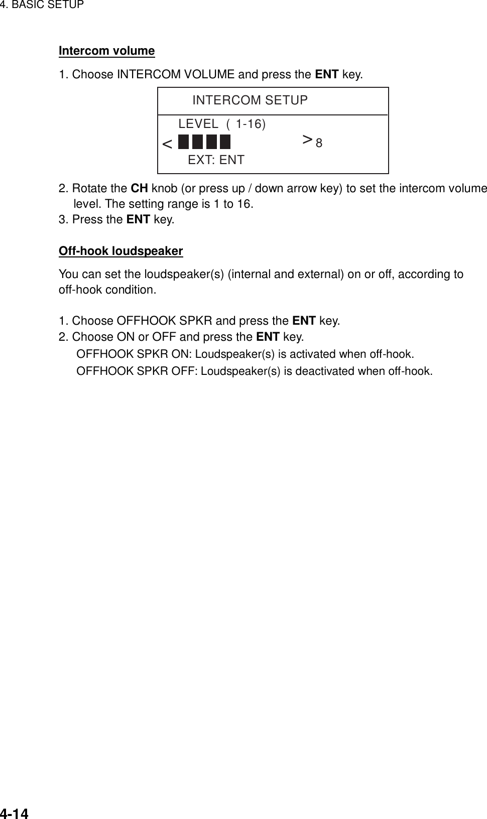 4. BASIC SETUP    4-14 Intercom volume 1. Choose INTERCOM VOLUME and press the ENT key. INTERCOM SETUPEXT: ENTLEVEL  (1-16)&lt;&lt;8 2. Rotate the CH knob (or press up / down arrow key) to set the intercom volume level. The setting range is 1 to 16. 3. Press the ENT key.  Off-hook loudspeaker You can set the loudspeaker(s) (internal and external) on or off, according to off-hook condition.   1. Choose OFFHOOK SPKR and press the ENT key. 2. Choose ON or OFF and press the ENT key. OFFHOOK SPKR ON: Loudspeaker(s) is activated when off-hook. OFFHOOK SPKR OFF: Loudspeaker(s) is deactivated when off-hook.  