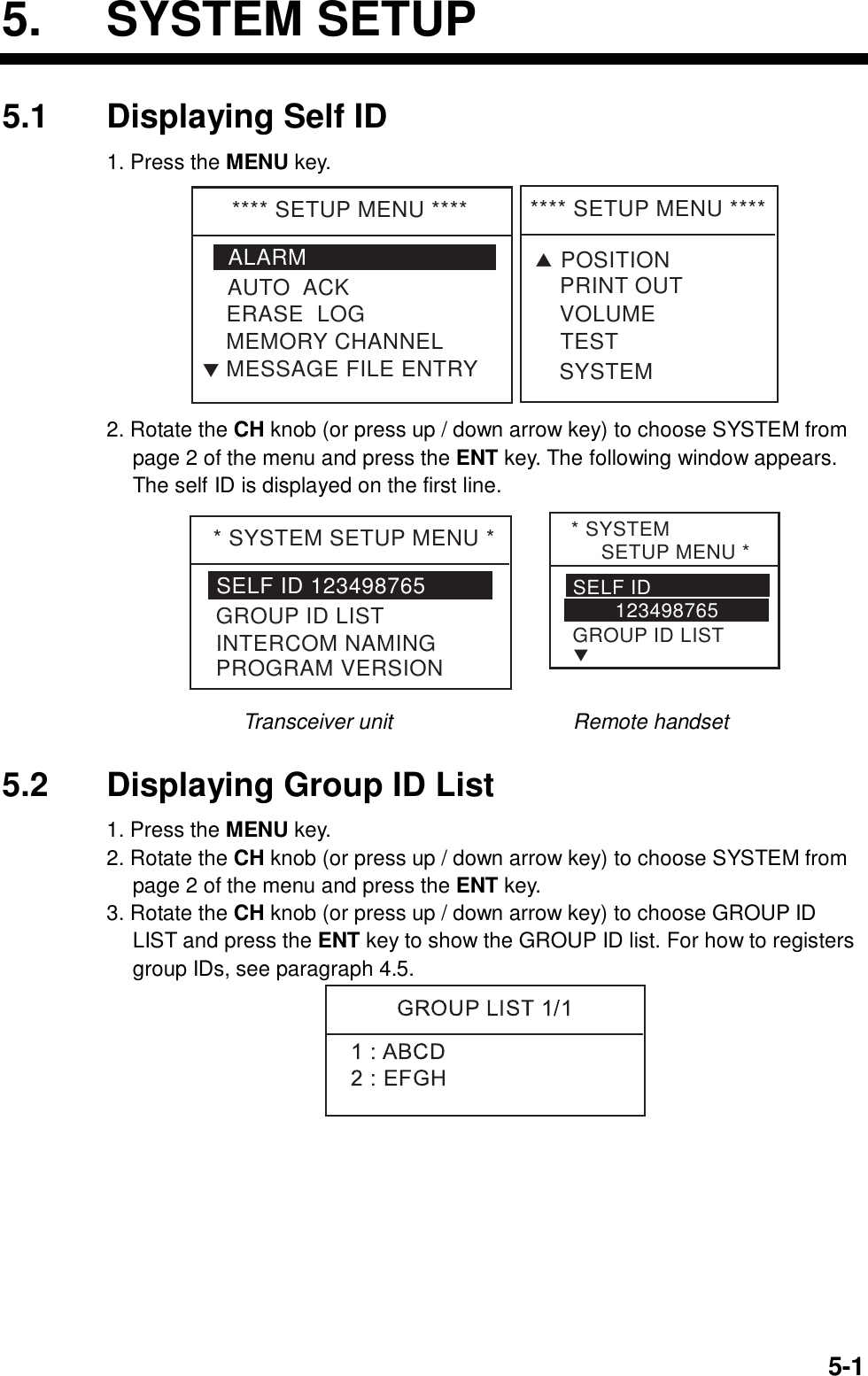  5-15. SYSTEM SETUP 5.1  Displaying Self ID 1. Press the MENU key. **** SETUP MENU ****ALARMERASE  LOGMEMORY CHANNELAUTO  ACKMESSAGE FILE ENTRYT**** SETUP MENU ****VOLUMETESTPRINT OUTSYSTEMTPOSITION 2. Rotate the CH knob (or press up / down arrow key) to choose SYSTEM from page 2 of the menu and press the ENT key. The following window appears. The self ID is displayed on the first line. * SYSTEM SETUP MENU *SELF ID 123498765GROUP ID LISTINTERCOM NAMINGPROGRAM VERSION* SYSTEM      SETUP MENU *SELF ID        123498765GROUP ID LISTT Transceiver unit                 Remote handset  5.2  Displaying Group ID List 1. Press the MENU key. 2. Rotate the CH knob (or press up / down arrow key) to choose SYSTEM from page 2 of the menu and press the ENT key. 3. Rotate the CH knob (or press up / down arrow key) to choose GROUP ID LIST and press the ENT key to show the GROUP ID list. For how to registers group IDs, see paragraph 4.5.   