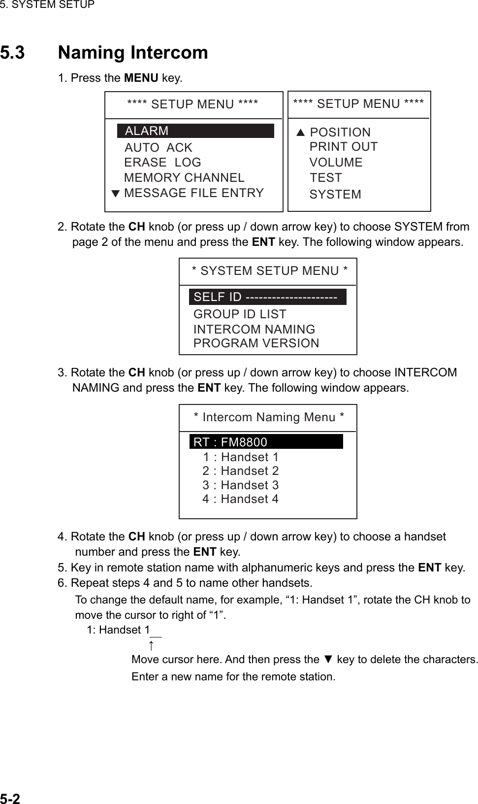 5. SYSTEM SETUP    5-25.3 Naming Intercom 1. Press the MENU key. ****SETUPMENU****ALARMERASELOGMEMORYCHANNELAUTOACKMESSAGEFILEENTRYT****SETUPMENU****VOLUMETESTPRINTOUTSYSTEMTPOSITION 2. Rotate the CH knob (or press up / down arrow key) to choose SYSTEM from page 2 of the menu and press the ENT key. The following window appears. *SYSTEMSETUPMENU*SELFID---------------------GROUPIDLISTINTERCOMNAMINGPROGRAMVERSION 3. Rotate the CH knob (or press up / down arrow key) to choose INTERCOM NAMING and press the ENT key. The following window appears. *IntercomNamingMenu*1:Handset12:Handset23:Handset34:Handset4RT:FM8800 4. Rotate the CH knob (or press up / down arrow key) to choose a handset number and press the ENT key. 5. Key in remote station name with alphanumeric keys and press the ENT key. 6. Repeat steps 4 and 5 to name other handsets. To change the default name, for example, “1: Handset 1”, rotate the CH knob to move the cursor to right of “1”.   1: Handset 1                   ↑           Move cursor here. And then press the ▼ key to delete the characters.           Enter a new name for the remote station. 